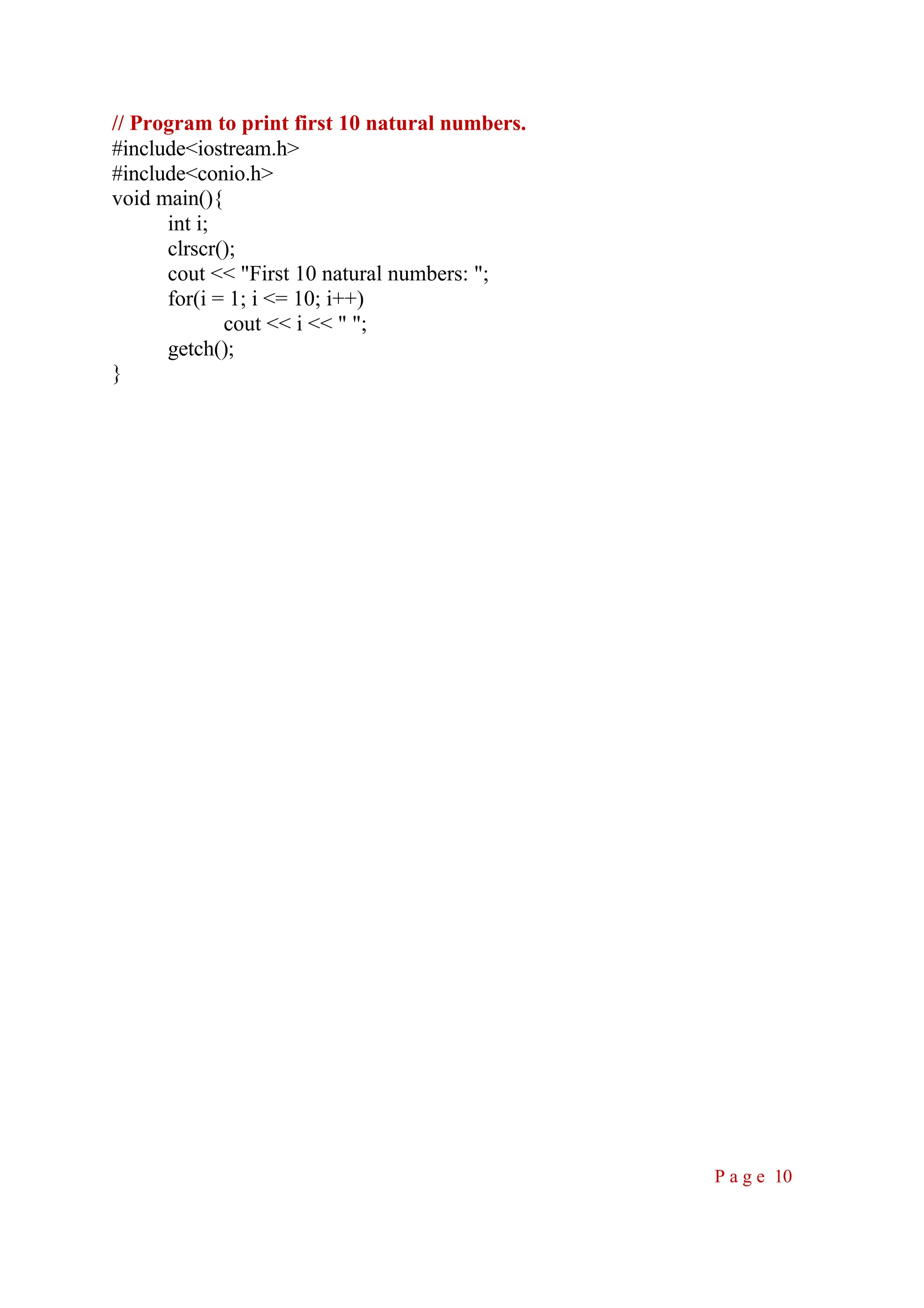 // Program to print first 10 natural numbers. #include<iostream.h> #include<conio.h> void main(){ int i; clrscr(); cout << "First 10 natural numbers: "; for(i = 1; i <= 10; i++) cout << i << " "; getch(); } P a g e 10 