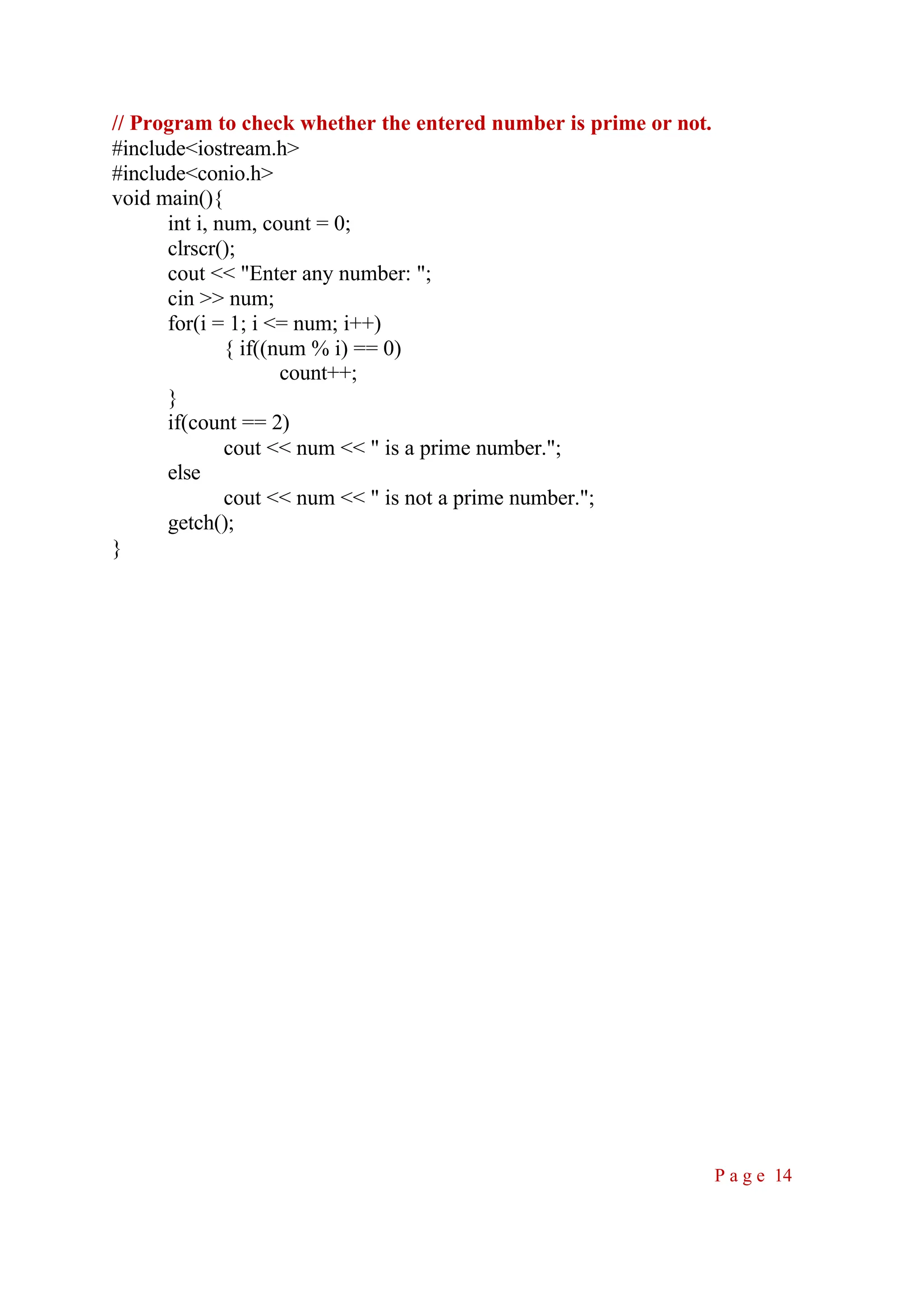 // Program to check whether the entered number is prime or not. #include<iostream.h> #include<conio.h> void main(){ int i, num, count = 0; clrscr(); cout << "Enter any number: "; cin >> num; for(i = 1; i <= num; i++) { if((num % i) == 0) count++; } if(count == 2) cout << num << " is a prime number."; else cout << num << " is not a prime number."; getch(); } P a g e 14 