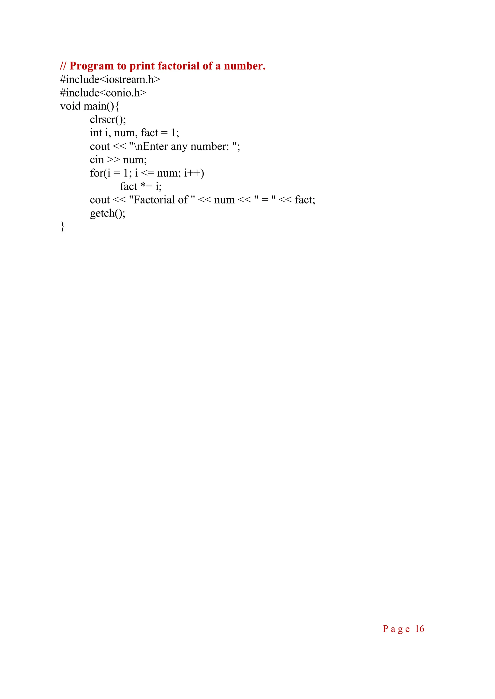 // Program to print factorial of a number. #include<iostream.h> #include<conio.h> void main(){ clrscr(); int i, num, fact = 1; cout << "nEnter any number: "; cin >> num; for(i = 1; i <= num; i++) fact *= i; cout << "Factorial of " << num << " = " << fact; getch(); } P a g e 16 