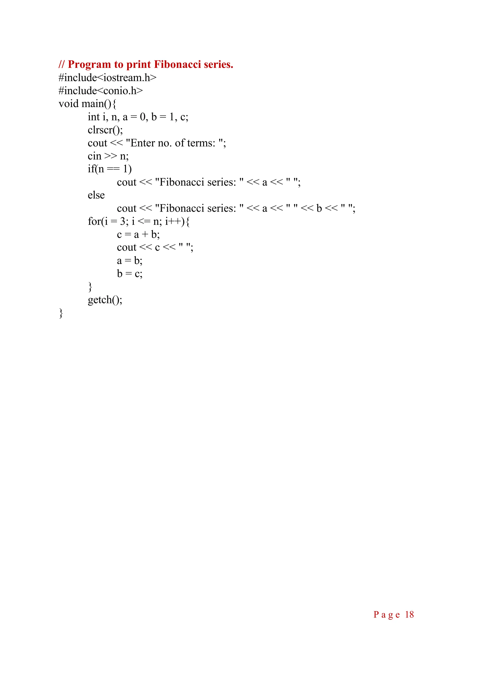 // Program to print Fibonacci series. #include<iostream.h> #include<conio.h> void main(){ int i, n, a = 0, b = 1, c; clrscr(); cout << "Enter no. of terms: "; cin >> n; if(n == 1) cout << "Fibonacci series: " << a << " "; else cout << "Fibonacci series: " << a << " " << b << " "; for(i = 3; i <= n; i++){ c = a + b; cout << c << " "; a = b; b = c; } getch(); } P a g e 18 