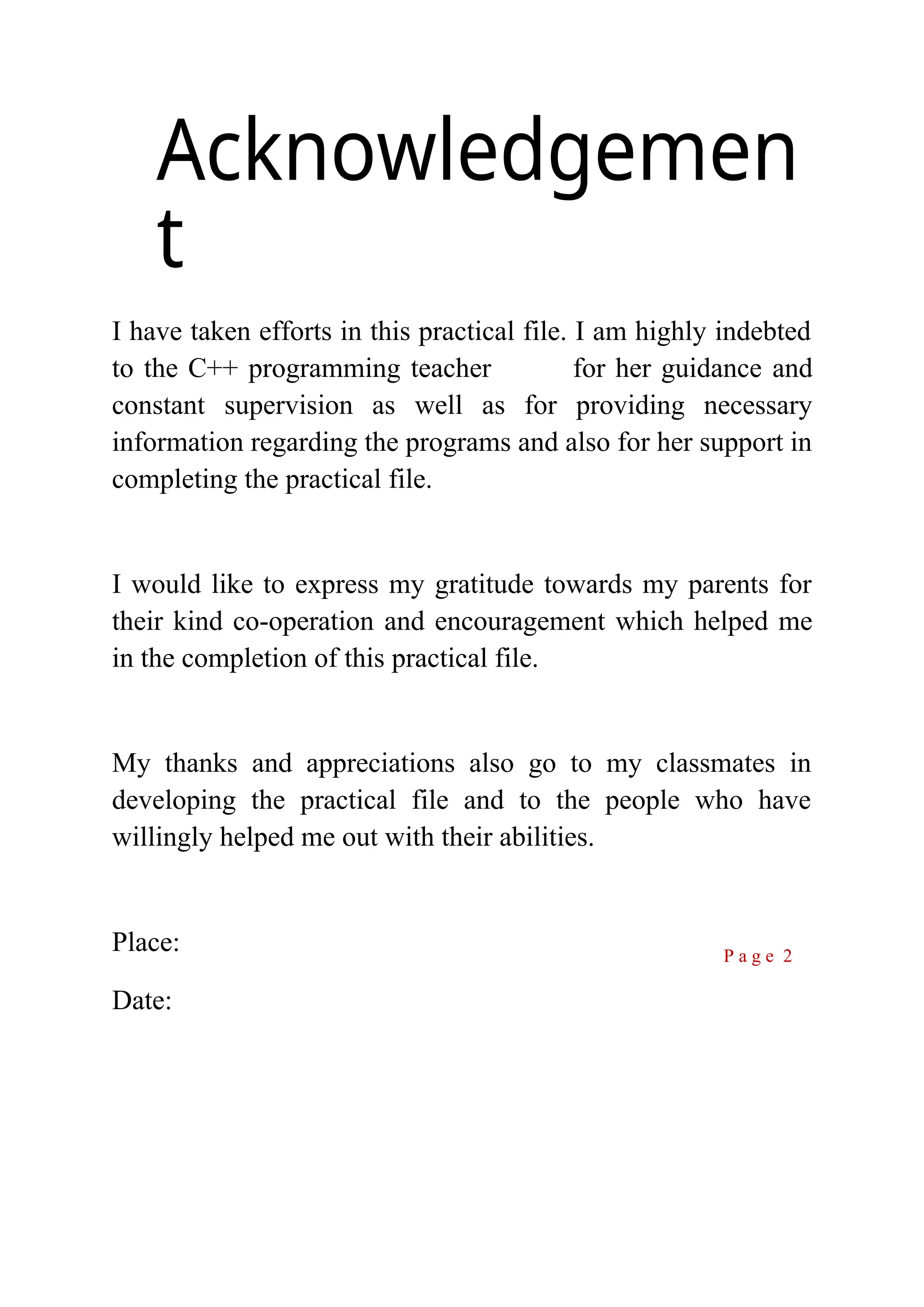 Acknowledgemen t I have taken efforts in this practical file. I am highly indebted to the C++ programming teacher for her guidance and constant supervision as well as for providing necessary information regarding the programs and also for her support in completing the practical file. I would like to express my gratitude towards my parents for their kind co-operation and encouragement which helped me in the completion of this practical file. My thanks and appreciations also go to my classmates in developing the practical file and to the people who have willingly helped me out with their abilities. Place: Date: P a g e 2 