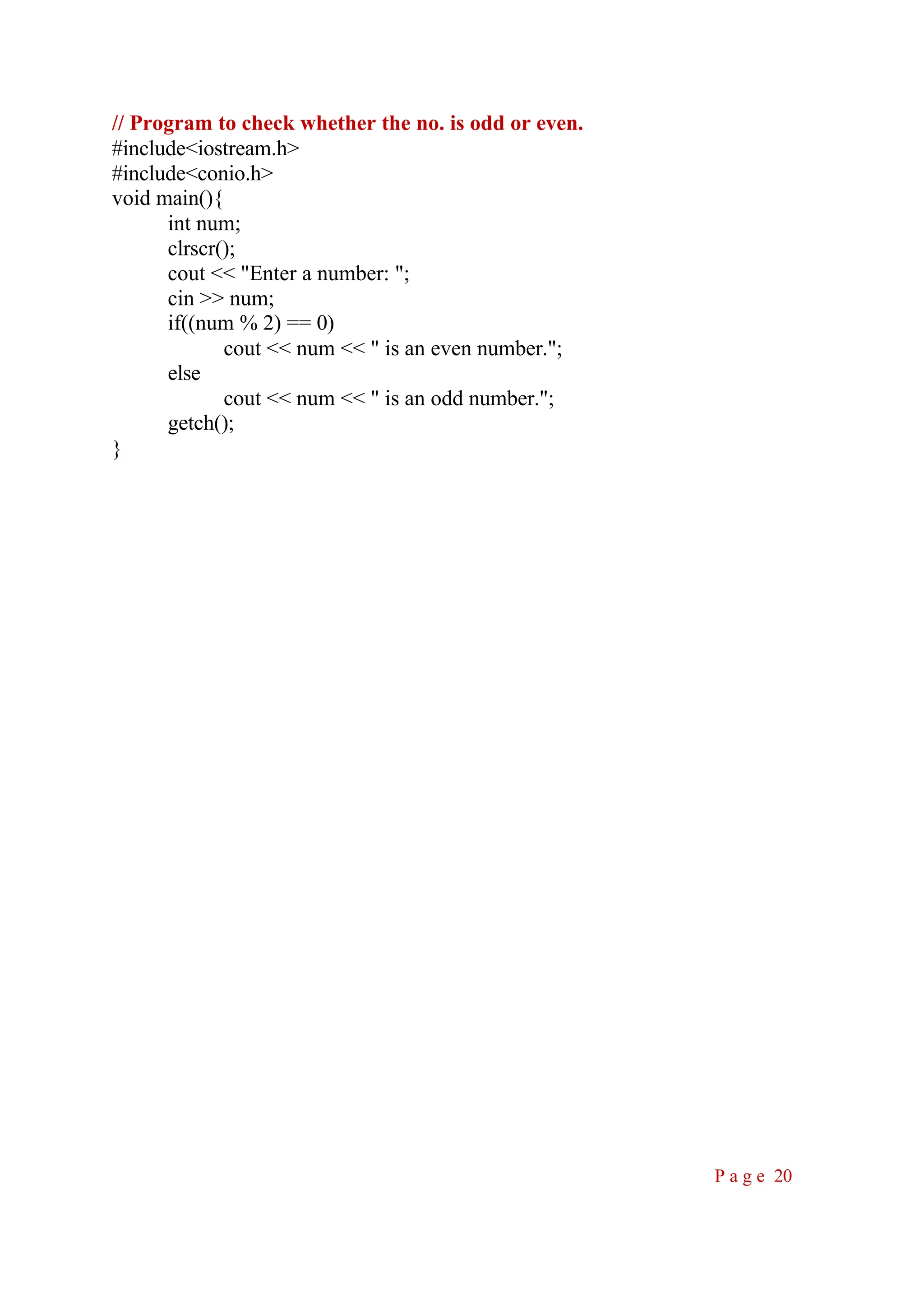 // Program to check whether the no. is odd or even. #include<iostream.h> #include<conio.h> void main(){ int num; clrscr(); cout << "Enter a number: "; cin >> num; if((num % 2) == 0) cout << num << " is an even number."; else cout << num << " is an odd number."; getch(); } P a g e 20 
