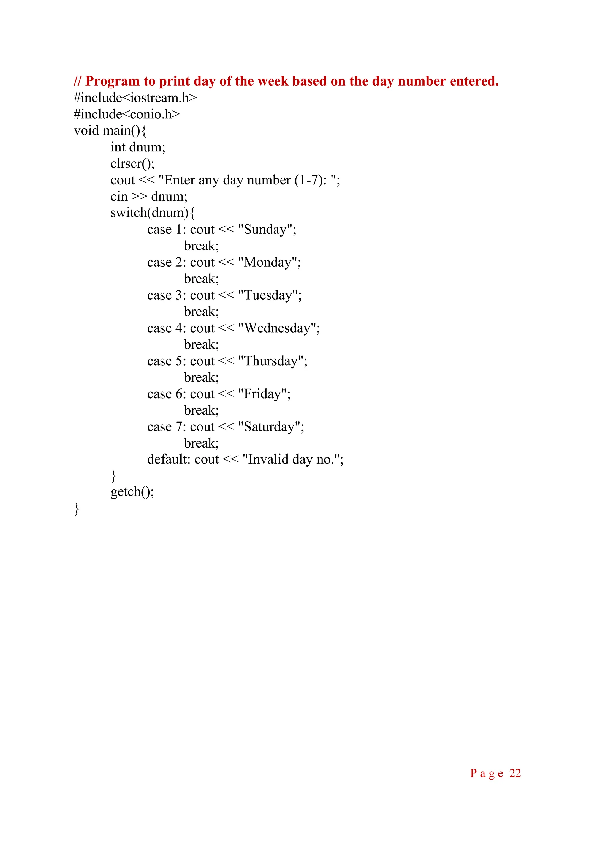 // Program to print day of the week based on the day number entered. #include<iostream.h> #include<conio.h> void main(){ int dnum; clrscr(); cout << "Enter any day number (1-7): "; cin >> dnum; switch(dnum){ case 1: cout << "Sunday"; break; case 2: cout << "Monday"; break; case 3: cout << "Tuesday"; break; case 4: cout << "Wednesday"; break; case 5: cout << "Thursday"; break; case 6: cout << "Friday"; break; case 7: cout << "Saturday"; break; default: cout << "Invalid day no."; } getch(); } P a g e 22 