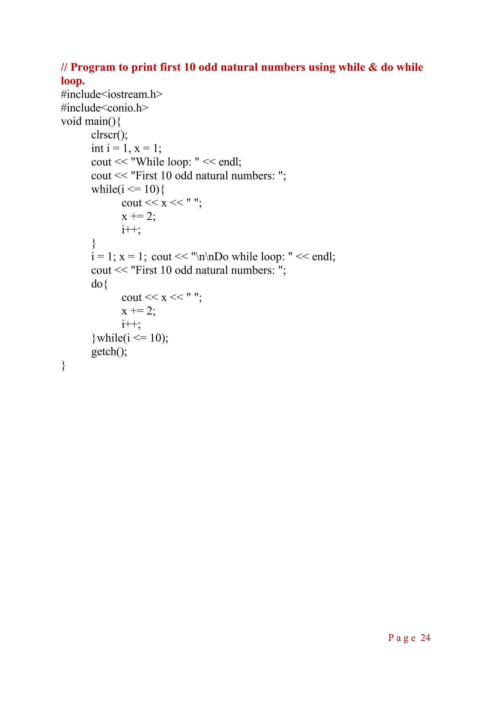 // Program to print first 10 odd natural numbers using while & do while loop. #include<iostream.h> #include<conio.h> void main(){ clrscr(); int i = 1, x = 1; cout << "While loop: " << endl; cout << "First 10 odd natural numbers: "; while(i <= 10){ cout << x << " "; x += 2; i++; } i = 1; x = 1; cout << "nnDo while loop: " << endl; cout << "First 10 odd natural numbers: "; do{ cout << x << " "; x += 2; i++; }while(i <= 10); getch(); } P a g e 24 