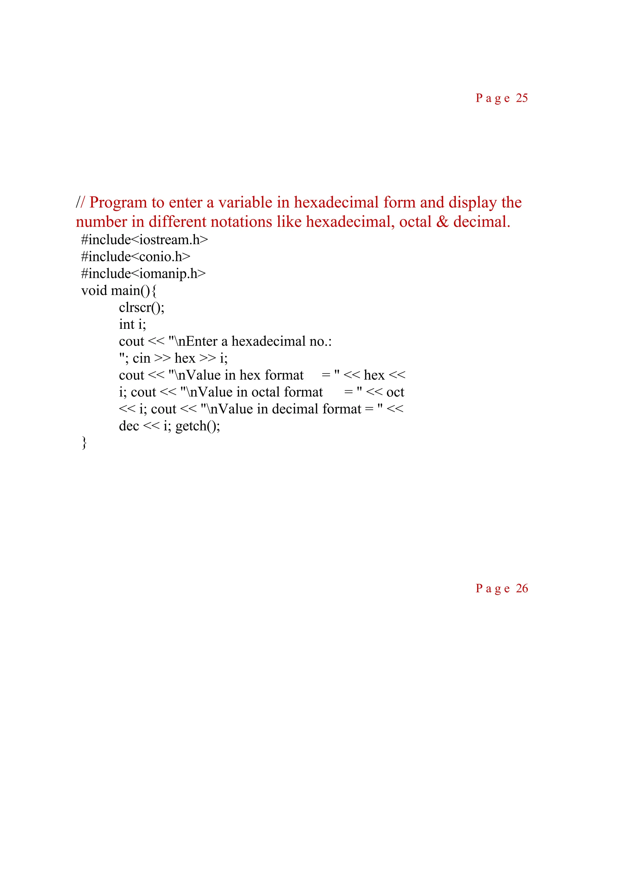 P a g e 25 // Program to enter a variable in hexadecimal form and display the number in different notations like hexadecimal, octal & decimal. #include<iostream.h> #include<conio.h> #include<iomanip.h> void main(){ clrscr(); int i; cout << "nEnter a hexadecimal no.: "; cin >> hex >> i; cout << "nValue in hex format = " << hex << i; cout << "nValue in octal format = " << oct << i; cout << "nValue in decimal format = " << dec << i; getch(); } P a g e 26 
