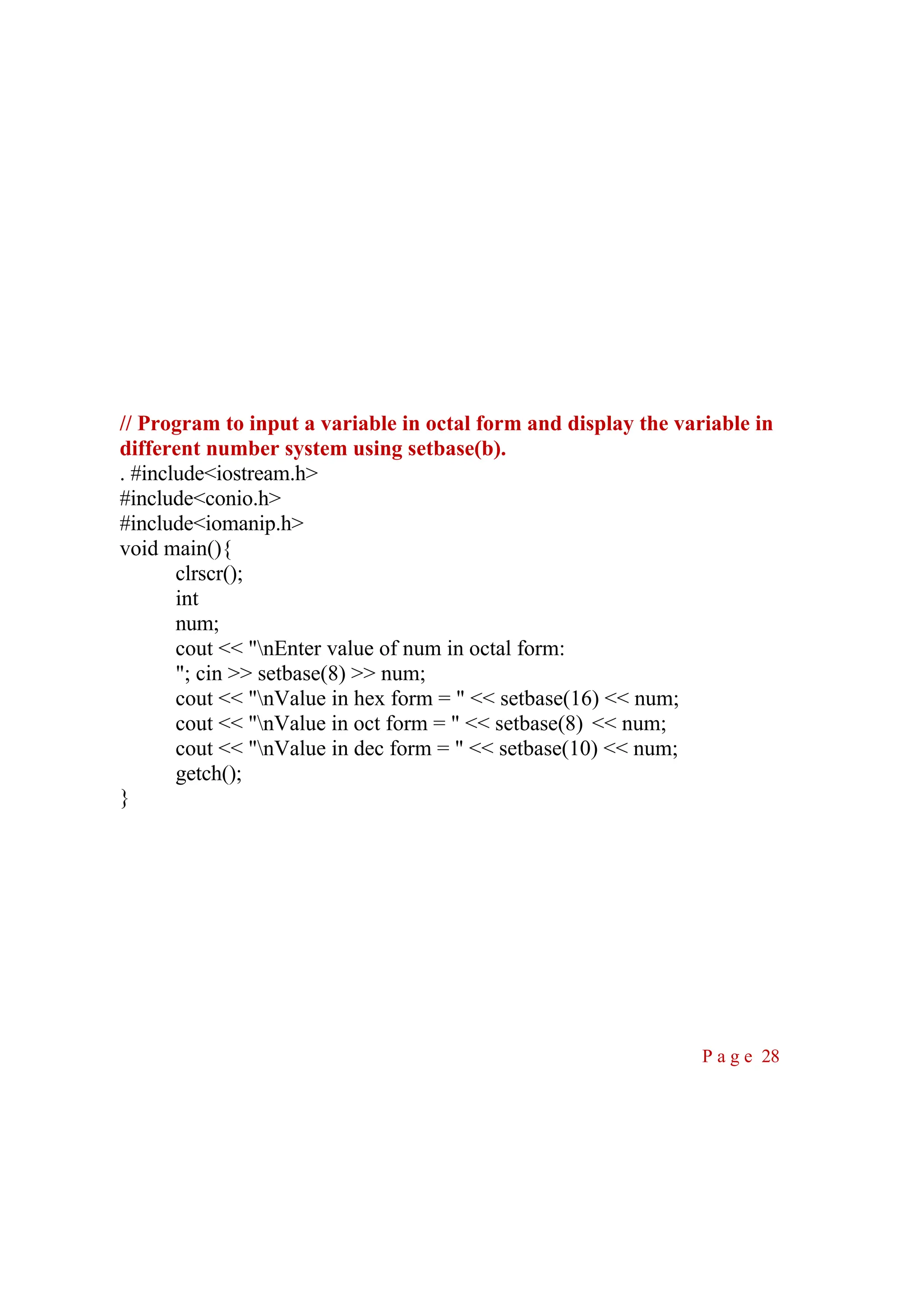 // Program to input a variable in octal form and display the variable in different number system using setbase(b). . #include<iostream.h> #include<conio.h> #include<iomanip.h> void main(){ clrscr(); int num; cout << "nEnter value of num in octal form: "; cin >> setbase(8) >> num; cout << "nValue in hex form = " << setbase(16) << num; cout << "nValue in oct form = " << setbase(8) << num; cout << "nValue in dec form = " << setbase(10) << num; getch(); } P a g e 28 