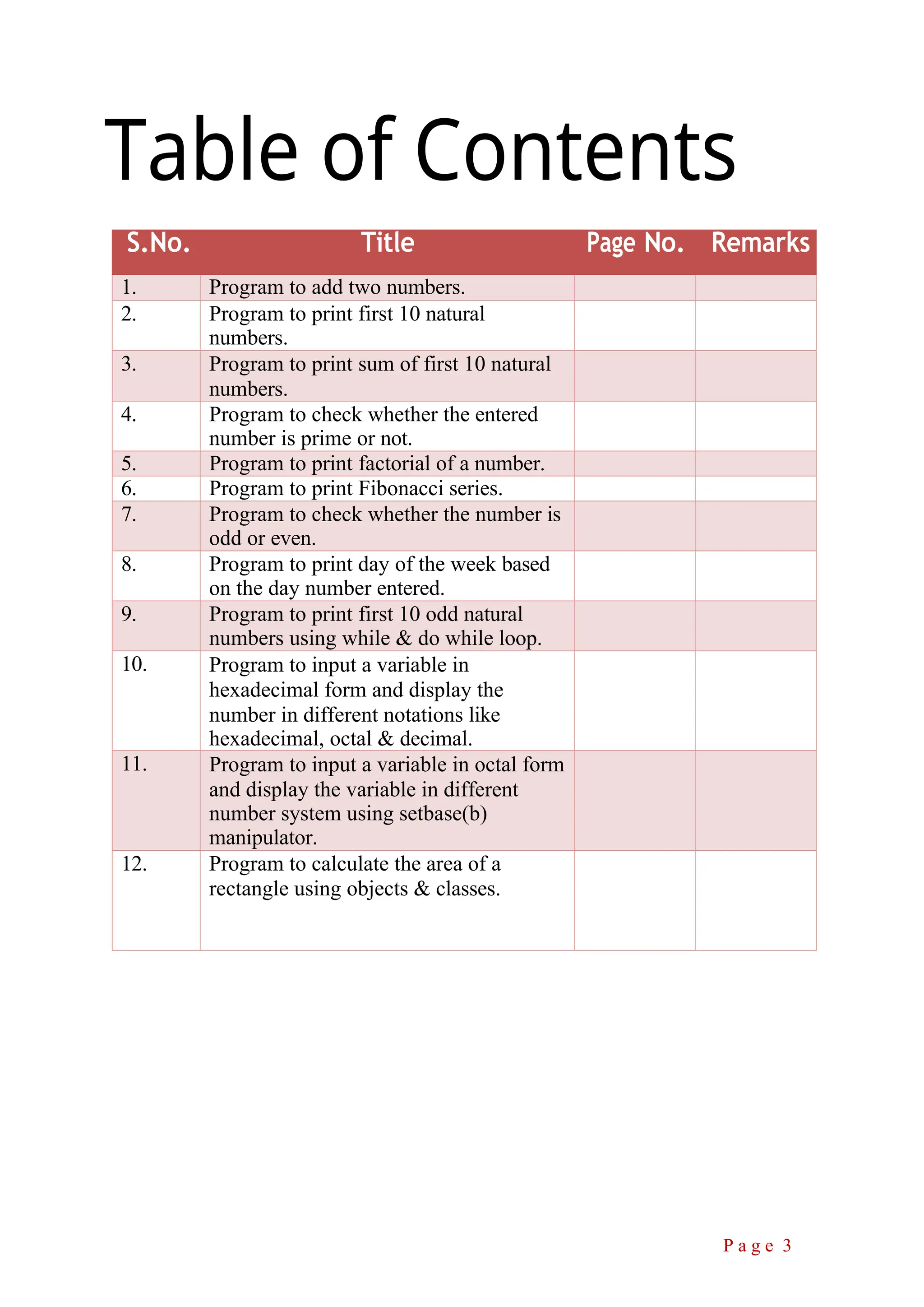 Table of Contents S.No. Title Page No. Remarks 1. Program to add two numbers. 2. Program to print first 10 natural numbers. 3. Program to print sum of first 10 natural numbers. 4. Program to check whether the entered number is prime or not. 5. Program to print factorial of a number. 6. Program to print Fibonacci series. 7. Program to check whether the number is odd or even. 8. Program to print day of the week based on the day number entered. 9. Program to print first 10 odd natural numbers using while & do while loop. 10. Program to input a variable in hexadecimal form and display the number in different notations like hexadecimal, octal & decimal. 11. Program to input a variable in octal form and display the variable in different number system using setbase(b) manipulator. 12. Program to calculate the area of a rectangle using objects & classes. P a g e 3 