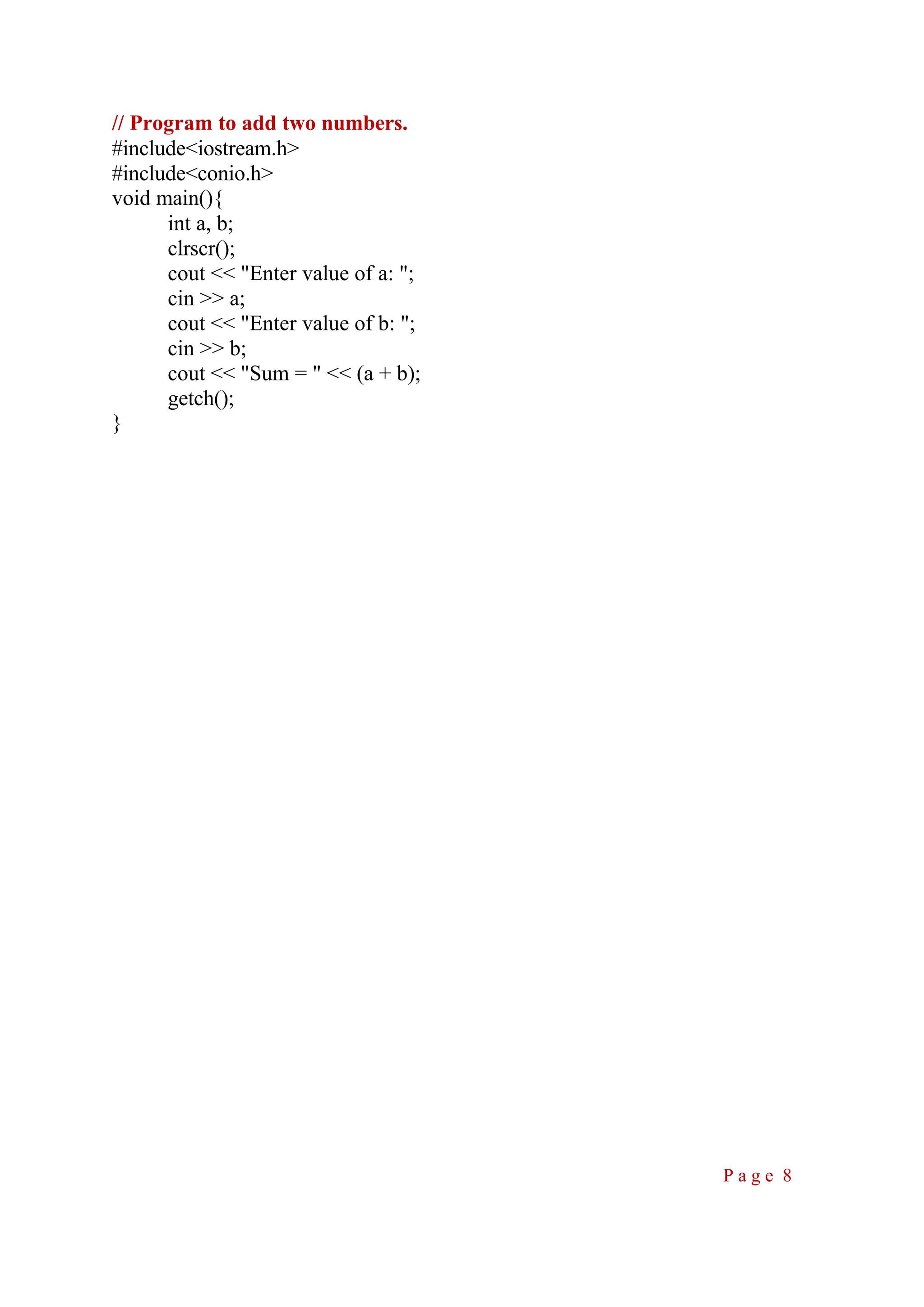 // Program to add two numbers. #include<iostream.h> #include<conio.h> void main(){ int a, b; clrscr(); cout << "Enter value of a: "; cin >> a; cout << "Enter value of b: "; cin >> b; cout << "Sum = " << (a + b); getch(); } P a g e 8 