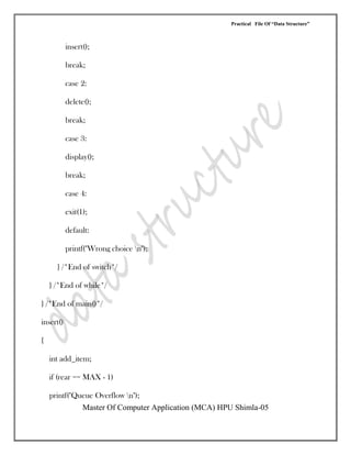 Practical File Of “Data Structure”
Master Of Computer Application (MCA) HPU Shimla-05
insert();
break;
case 2:
delete();
break;
case 3:
display();
break;
case 4:
exit(1);
default:
printf("Wrong choice n");
} /*End of switch*/
} /*End of while*/
} /*End of main()*/
insert()
{
int add_item;
if (rear == MAX - 1)
printf("Queue Overflow n");
 