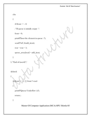 Practical File Of “Data Structure”
Master Of Computer Application (MCA) HPU Shimla-05
else
{
if (front == - 1)
/*If queue is initially empty */
front = 0;
printf("Inset the element in queue : ");
scanf("%d", &add_item);
rear = rear + 1;
queue_array[rear] = add_item;
}
} /*End of insert()*/
delete()
{
if (front == - 1 || front > rear)
{
printf("Queue Underflow n");
return ;
}
 
