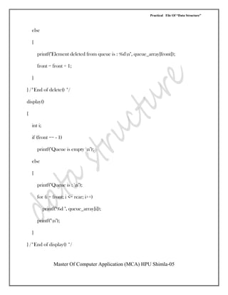 Practical File Of “Data Structure”
Master Of Computer Application (MCA) HPU Shimla-05
else
{
printf("Element deleted from queue is : %dn", queue_array[front]);
front = front + 1;
}
} /*End of delete() */
display()
{
int i;
if (front == - 1)
printf("Queue is empty n");
else
{
printf("Queue is : n");
for (i = front; i <= rear; i++)
printf("%d ", queue_array[i]);
printf("n");
}
} /*End of display() */
 