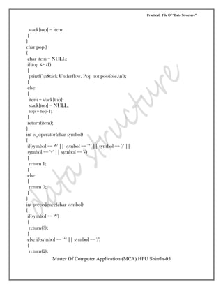Practical File Of “Data Structure”
Master Of Computer Application (MCA) HPU Shimla-05
stack[top] = item;
}
}
char pop()
{
char item = NULL;
if(top <= -1)
{
printf("nStack Underflow. Pop not possible.n");
}
else
{
item = stack[top];
stack[top] = NULL;
top = top-1;
}
return(item);
}
int is_operator(char symbol)
{
if(symbol == '^' || symbol == '*' || symbol == '/' ||
symbol == '+' || symbol == '-')
{
return 1;
}
else
{
return 0;
}
}
int precedence(char symbol)
{
if(symbol == '^')
{
return(3);
}
else if(symbol == '*' || symbol == '/')
{
return(2);
 
