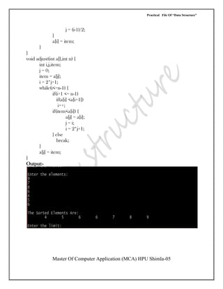 Practical File Of “Data Structure”
Master Of Computer Application (MCA) HPU Shimla-05
j = (i-1)/2;
}
a[i] = item;
}
}
void adjust(int a[],int n) {
int i,j,item;
j = 0;
item = a[j];
i = 2*j+1;
while(i<=n-1) {
if(i+1 <= n-1)
if(a[i] <a[i+1])
i++;
if(item<a[i]) {
a[j] = a[i];
j = i;
i = 2*j+1;
} else
break;
}
a[j] = item;
}
Output:-
 