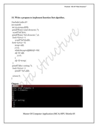 Practical File Of “Data Structure”
Master Of Computer Application (MCA) HPU Shimla-05
10. Write a program to implement Insertion Sort algorithm.
#include<stdio.h>
int main(){
int i,j,s,temp,a[20];
printf("Enter total elements: ");
scanf("%d",&s);
printf("Enter %d elements: ",s);
for(i=0;i<s;i++)
scanf("%d",&a[i]);
for(i=1;i<s;i++){
temp=a[i];
j=i-1;
while((temp<a[j])&&(j>=0)){
a[j+1]=a[j];
j=j-1;
}
a[j+1]=temp;
}
printf("After sorting: ");
for(i=0;i<s;i++)
printf(" %d",a[i]);
return 0;
}
Output:-
 