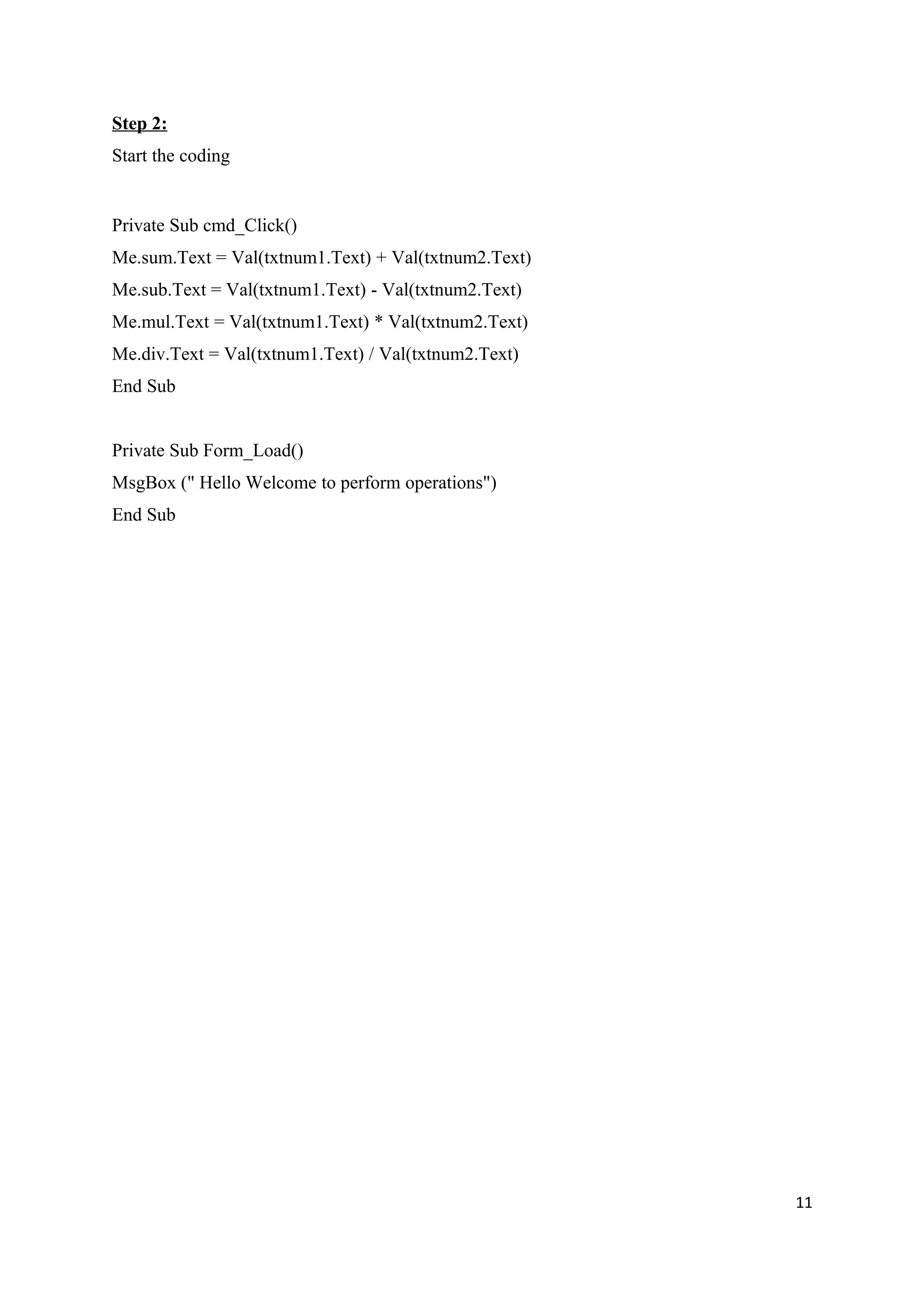 Step 2:
Start the coding


Private Sub cmd_Click()
Me.sum.Text = Val(txtnum1.Text) + Val(txtnum2.Text)
Me.sub.Text = Val(txtnum1.Text) - Val(txtnum2.Text)
Me.mul.Text = Val(txtnum1.Text) * Val(txtnum2.Text)
Me.div.Text = Val(txtnum1.Text) / Val(txtnum2.Text)
End Sub


Private Sub Form_Load()
MsgBox (" Hello Welcome to perform operations")
End Sub




                                                      11
 