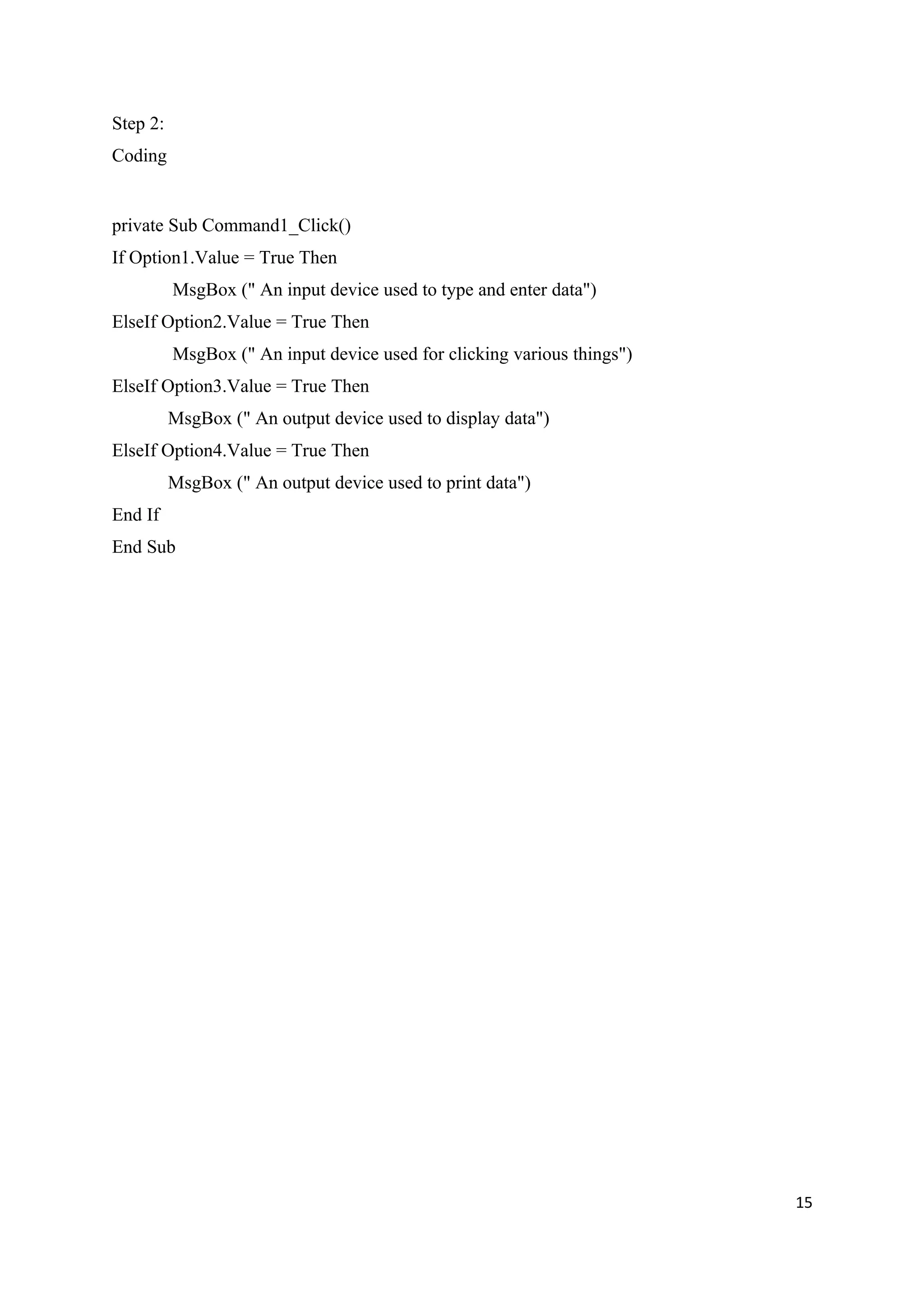 Step 2:
Coding


private Sub Command1_Click()
If Option1.Value = True Then
          MsgBox (" An input device used to type and enter data")
ElseIf Option2.Value = True Then
          MsgBox (" An input device used for clicking various things")
ElseIf Option3.Value = True Then
          MsgBox (" An output device used to display data")
ElseIf Option4.Value = True Then
          MsgBox (" An output device used to print data")
End If
End Sub




                                                                         15
 