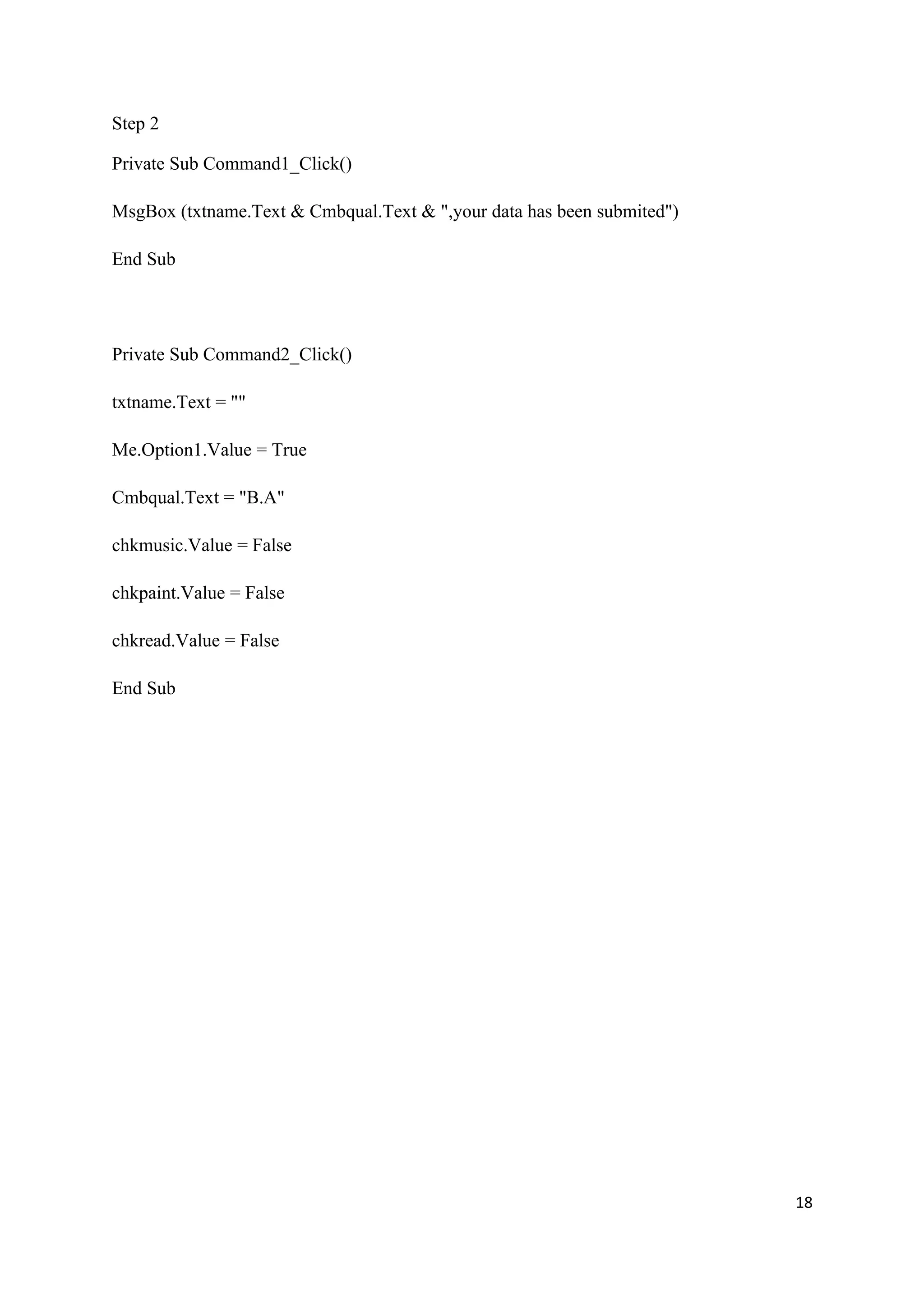 Step 2

Private Sub Command1_Click()

MsgBox (txtname.Text & Cmbqual.Text & ",your data has been submited")

End Sub




Private Sub Command2_Click()

txtname.Text = ""

Me.Option1.Value = True

Cmbqual.Text = "B.A"

chkmusic.Value = False

chkpaint.Value = False

chkread.Value = False

End Sub




                                                                        18
 