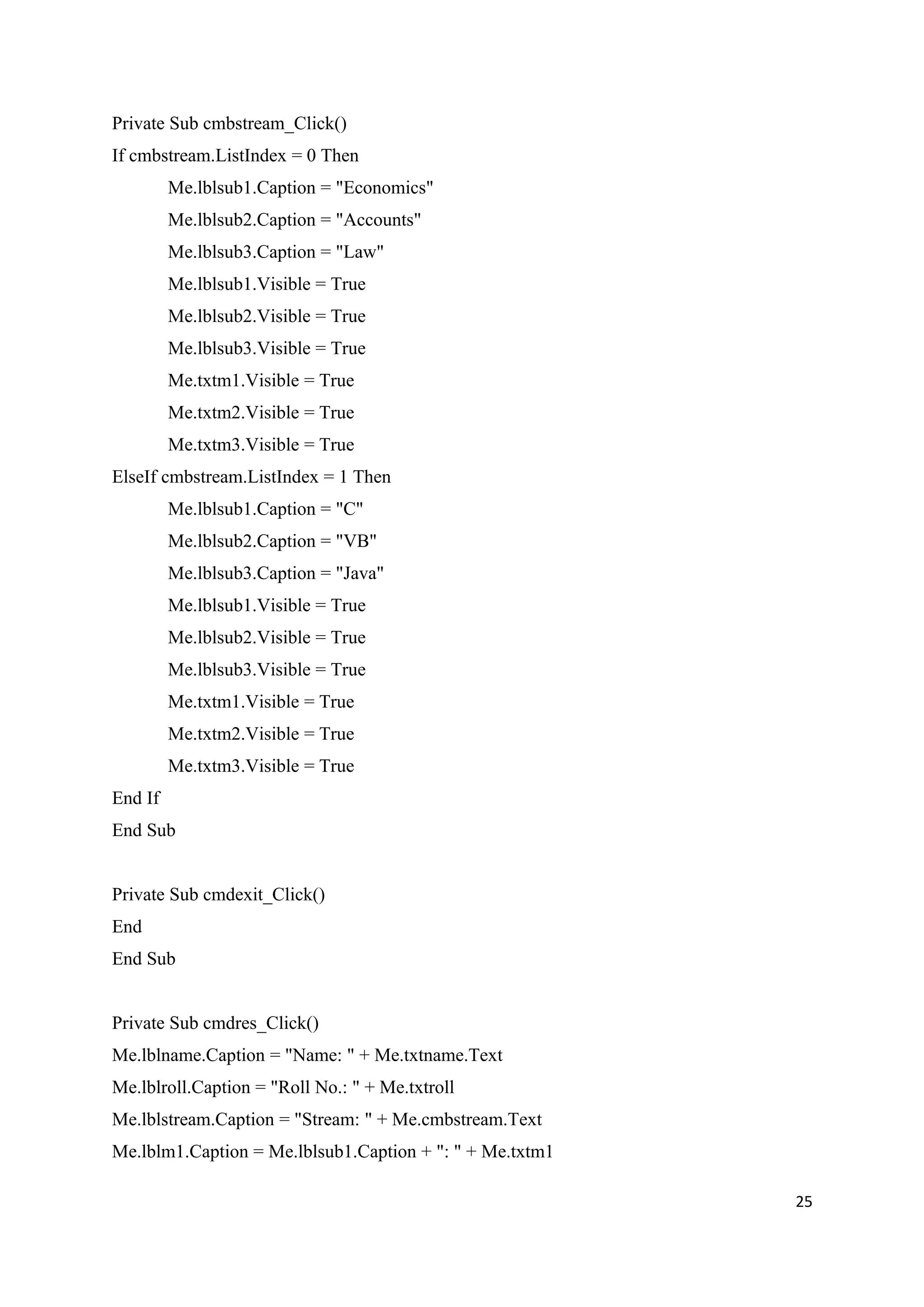 Private Sub cmbstream_Click()
If cmbstream.ListIndex = 0 Then
         Me.lblsub1.Caption = "Economics"
         Me.lblsub2.Caption = "Accounts"
         Me.lblsub3.Caption = "Law"
         Me.lblsub1.Visible = True
         Me.lblsub2.Visible = True
         Me.lblsub3.Visible = True
         Me.txtm1.Visible = True
         Me.txtm2.Visible = True
         Me.txtm3.Visible = True
ElseIf cmbstream.ListIndex = 1 Then
         Me.lblsub1.Caption = "C"
         Me.lblsub2.Caption = "VB"
         Me.lblsub3.Caption = "Java"
         Me.lblsub1.Visible = True
         Me.lblsub2.Visible = True
         Me.lblsub3.Visible = True
         Me.txtm1.Visible = True
         Me.txtm2.Visible = True
         Me.txtm3.Visible = True
End If
End Sub


Private Sub cmdexit_Click()
End
End Sub


Private Sub cmdres_Click()
Me.lblname.Caption = "Name: " + Me.txtname.Text
Me.lblroll.Caption = "Roll No.: " + Me.txtroll
Me.lblstream.Caption = "Stream: " + Me.cmbstream.Text
Me.lblm1.Caption = Me.lblsub1.Caption + ": " + Me.txtm1

                                                          25
 