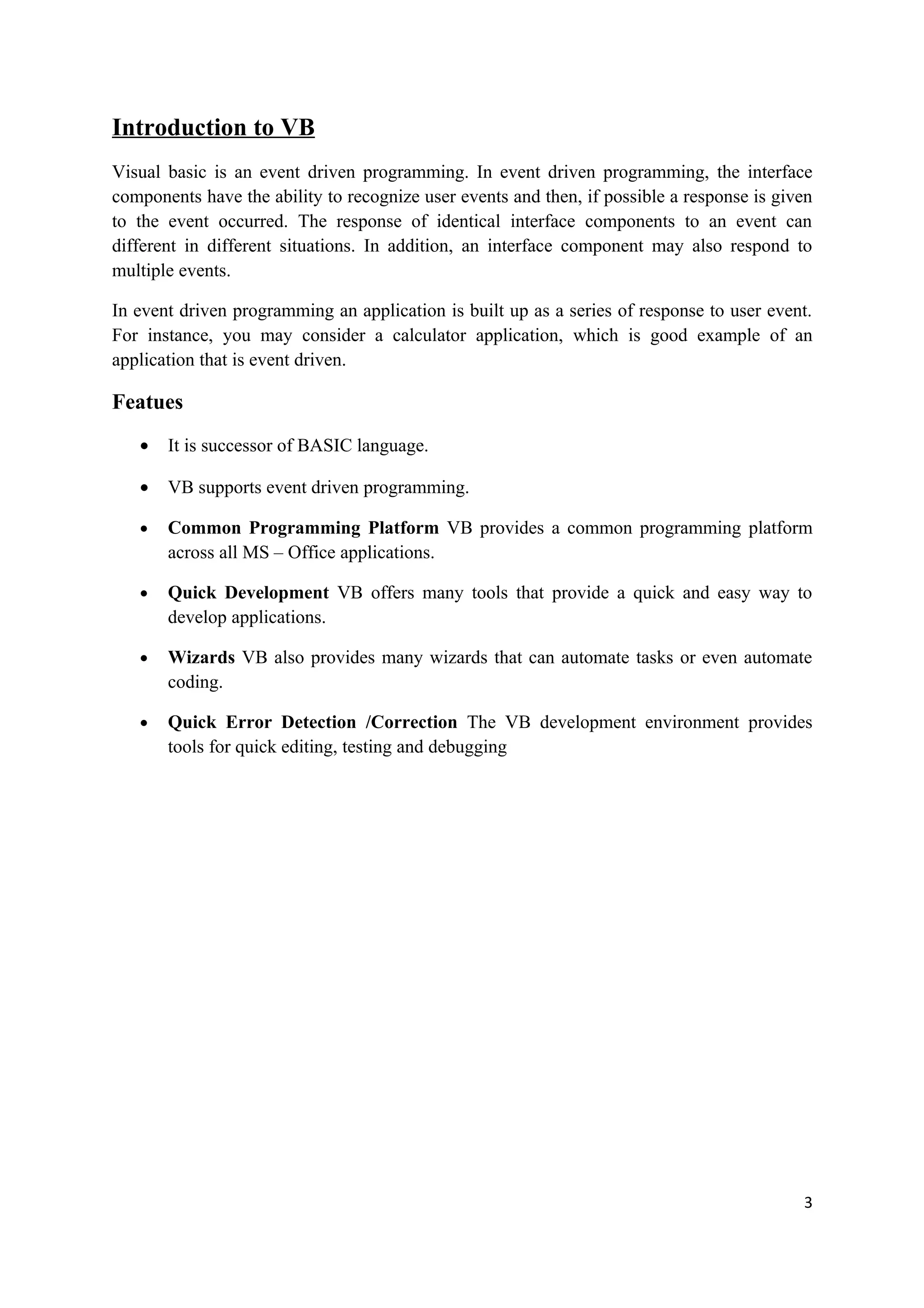 Introduction to VB
Visual basic is an event driven programming. In event driven programming, the interface
components have the ability to recognize user events and then, if possible a response is given
to the event occurred. The response of identical interface components to an event can
different in different situations. In addition, an interface component may also respond to
multiple events.

In event driven programming an application is built up as a series of response to user event.
For instance, you may consider a calculator application, which is good example of an
application that is event driven.

Featues
   •   It is successor of BASIC language.

   •   VB supports event driven programming.

   •   Common Programming Platform VB provides a common programming platform
       across all MS – Office applications.

   •   Quick Development VB offers many tools that provide a quick and easy way to
       develop applications.

   •   Wizards VB also provides many wizards that can automate tasks or even automate
       coding.

   •   Quick Error Detection /Correction The VB development environment provides
       tools for quick editing, testing and debugging




                                                                                            3
 