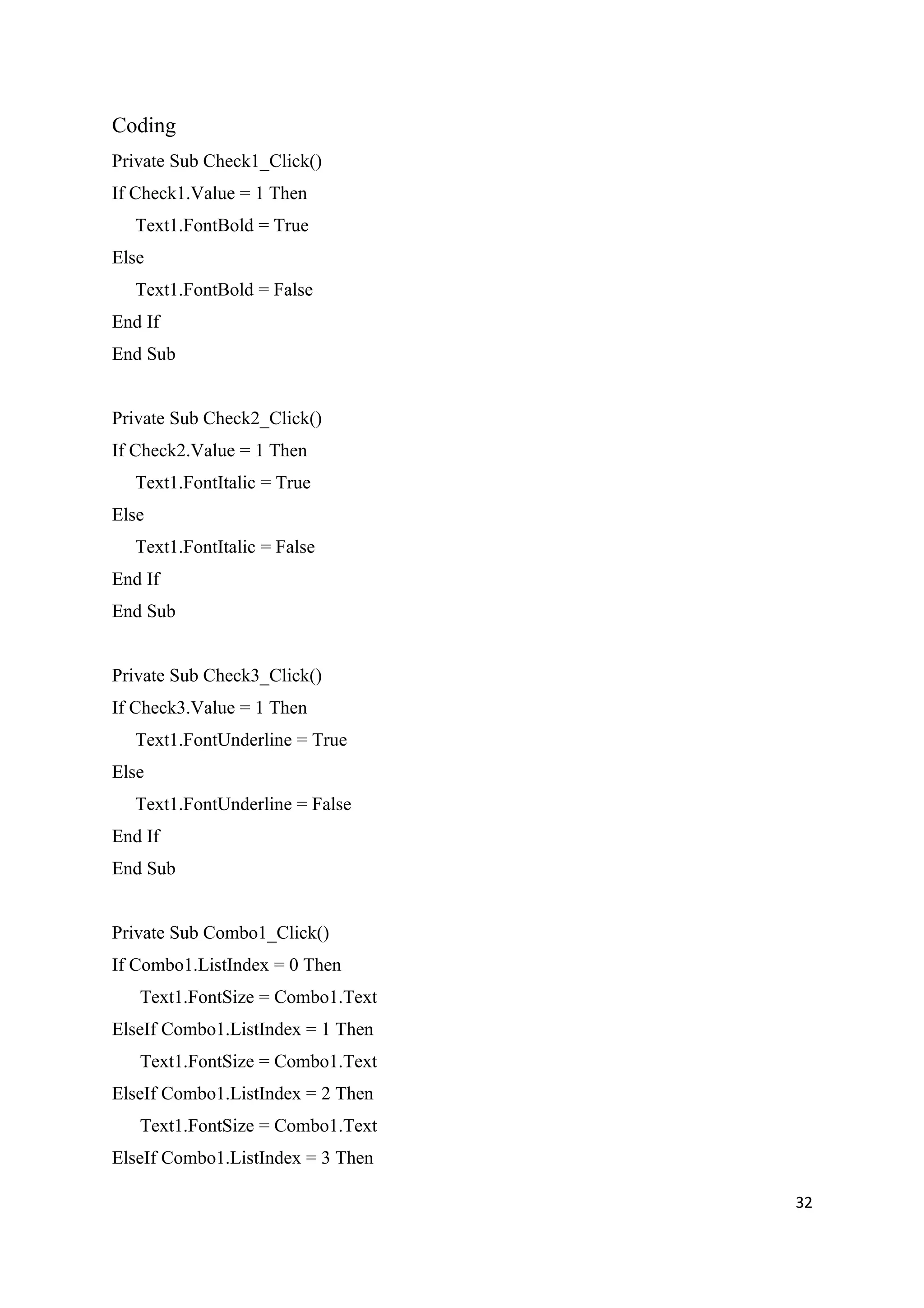 Coding
Private Sub Check1_Click()
If Check1.Value = 1 Then
  Text1.FontBold = True
Else
  Text1.FontBold = False
End If
End Sub


Private Sub Check2_Click()
If Check2.Value = 1 Then
  Text1.FontItalic = True
Else
  Text1.FontItalic = False
End If
End Sub


Private Sub Check3_Click()
If Check3.Value = 1 Then
  Text1.FontUnderline = True
Else
  Text1.FontUnderline = False
End If
End Sub


Private Sub Combo1_Click()
If Combo1.ListIndex = 0 Then
   Text1.FontSize = Combo1.Text
ElseIf Combo1.ListIndex = 1 Then
   Text1.FontSize = Combo1.Text
ElseIf Combo1.ListIndex = 2 Then
   Text1.FontSize = Combo1.Text
ElseIf Combo1.ListIndex = 3 Then

                                   32
 