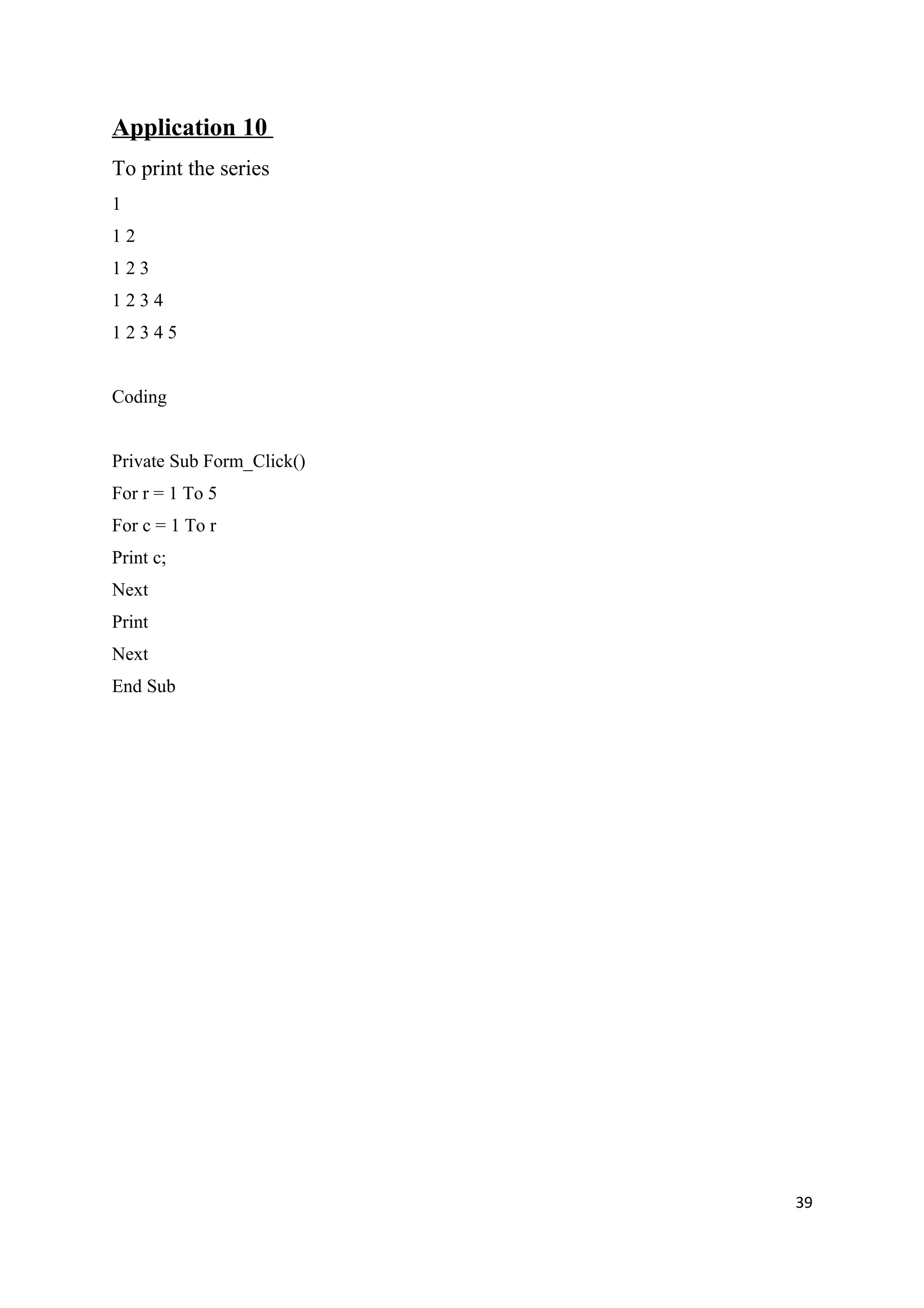 Application 10
To print the series
1
12
123
1234
12345


Coding


Private Sub Form_Click()
For r = 1 To 5
For c = 1 To r
Print c;
Next
Print
Next
End Sub




                           39
 
