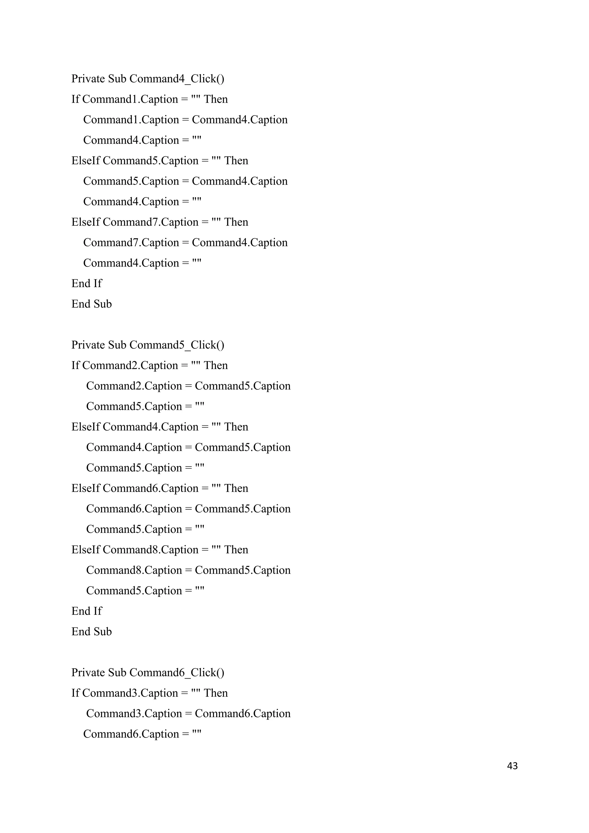 Private Sub Command4_Click()
If Command1.Caption = "" Then
  Command1.Caption = Command4.Caption
  Command4.Caption = ""
ElseIf Command5.Caption = "" Then
  Command5.Caption = Command4.Caption
  Command4.Caption = ""
ElseIf Command7.Caption = "" Then
  Command7.Caption = Command4.Caption
  Command4.Caption = ""
End If
End Sub


Private Sub Command5_Click()
If Command2.Caption = "" Then
  Command2.Caption = Command5.Caption
  Command5.Caption = ""
ElseIf Command4.Caption = "" Then
  Command4.Caption = Command5.Caption
  Command5.Caption = ""
ElseIf Command6.Caption = "" Then
  Command6.Caption = Command5.Caption
  Command5.Caption = ""
ElseIf Command8.Caption = "" Then
  Command8.Caption = Command5.Caption
  Command5.Caption = ""
End If
End Sub


Private Sub Command6_Click()
If Command3.Caption = "" Then
  Command3.Caption = Command6.Caption
  Command6.Caption = ""

                                        43
 