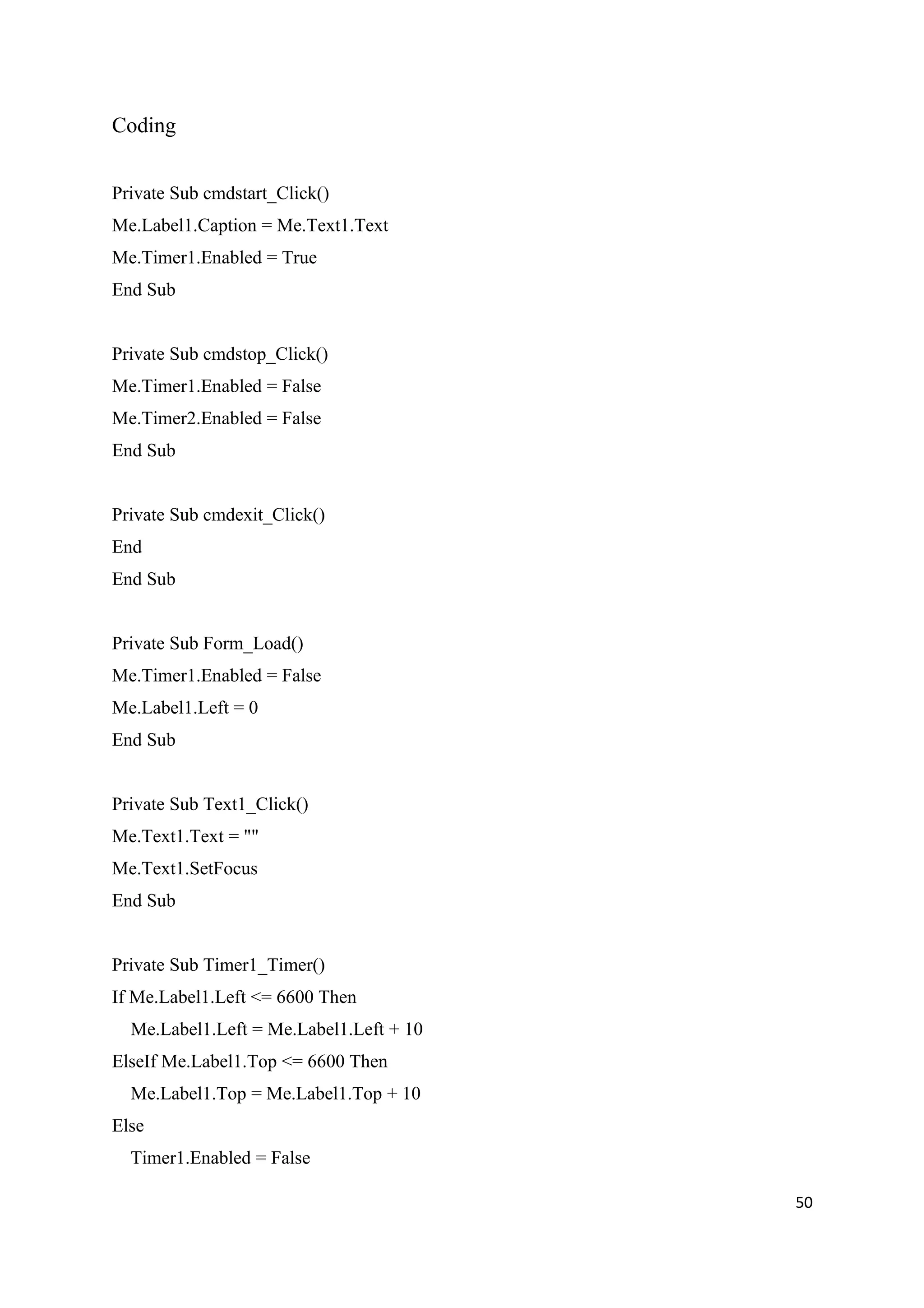 Coding


Private Sub cmdstart_Click()
Me.Label1.Caption = Me.Text1.Text
Me.Timer1.Enabled = True
End Sub


Private Sub cmdstop_Click()
Me.Timer1.Enabled = False
Me.Timer2.Enabled = False
End Sub


Private Sub cmdexit_Click()
End
End Sub


Private Sub Form_Load()
Me.Timer1.Enabled = False
Me.Label1.Left = 0
End Sub


Private Sub Text1_Click()
Me.Text1.Text = ""
Me.Text1.SetFocus
End Sub


Private Sub Timer1_Timer()
If Me.Label1.Left <= 6600 Then
  Me.Label1.Left = Me.Label1.Left + 10
ElseIf Me.Label1.Top <= 6600 Then
  Me.Label1.Top = Me.Label1.Top + 10
Else
  Timer1.Enabled = False

                                         50
 