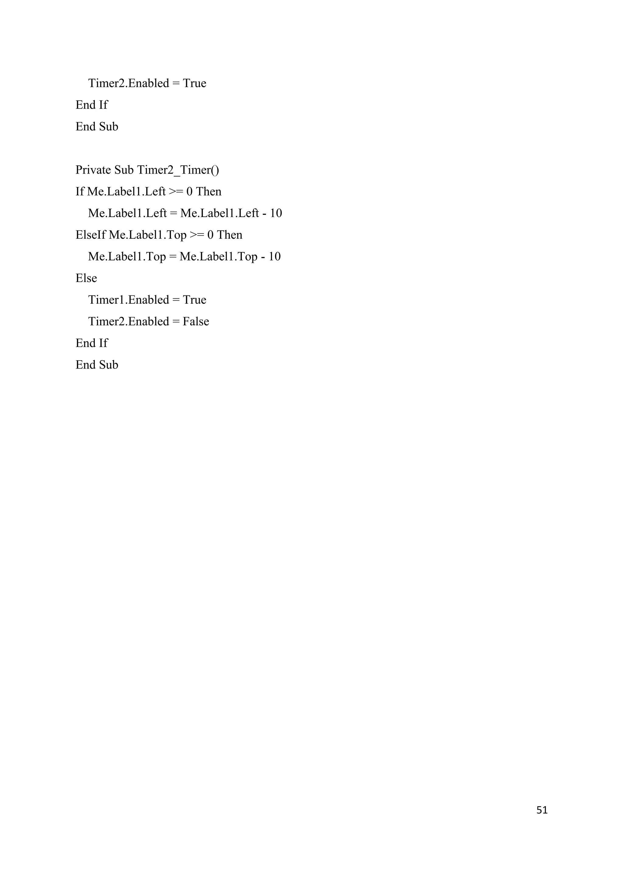 Timer2.Enabled = True
End If
End Sub


Private Sub Timer2_Timer()
If Me.Label1.Left >= 0 Then
  Me.Label1.Left = Me.Label1.Left - 10
ElseIf Me.Label1.Top >= 0 Then
  Me.Label1.Top = Me.Label1.Top - 10
Else
  Timer1.Enabled = True
  Timer2.Enabled = False
End If
End Sub




                                         51
 
