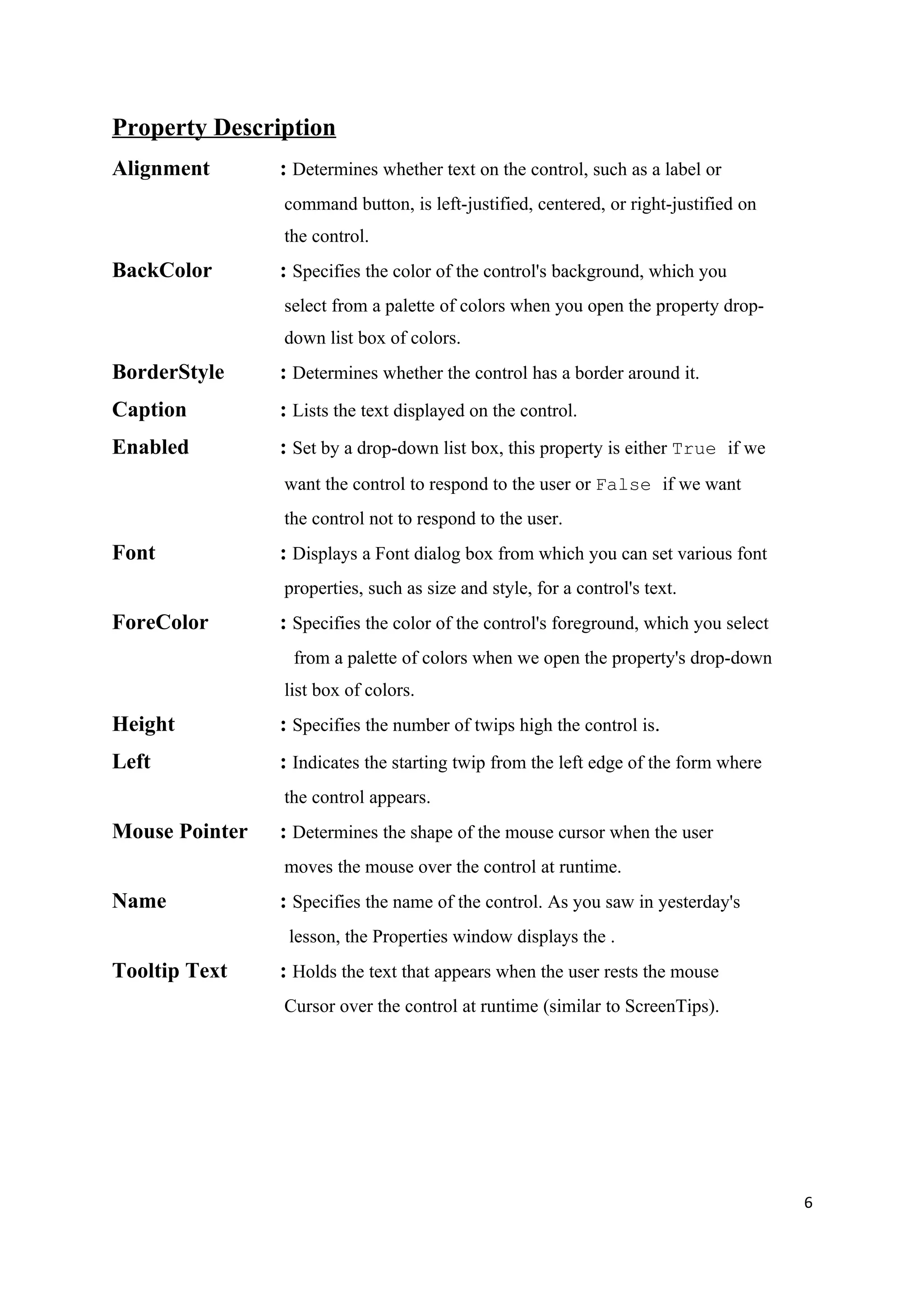Property Description
Alignment       : Determines whether text on the control, such as a label or
                command button, is left-justified, centered, or right-justified on
                the control.
BackColor       : Specifies the color of the control's background, which you
                select from a palette of colors when you open the property drop-
                down list box of colors.
BorderStyle     : Determines whether the control has a border around it.
Caption         : Lists the text displayed on the control.
Enabled         : Set by a drop-down list box, this property is either True if we
                want the control to respond to the user or False if we want
                the control not to respond to the user.
Font            : Displays a Font dialog box from which you can set various font
                properties, such as size and style, for a control's text.
ForeColor       : Specifies the color of the control's foreground, which you select
                 from a palette of colors when we open the property's drop-down
                list box of colors.
Height          : Specifies the number of twips high the control is.
Left            : Indicates the starting twip from the left edge of the form where
                the control appears.
Mouse Pointer   : Determines the shape of the mouse cursor when the user
                moves the mouse over the control at runtime.
Name            : Specifies the name of the control. As you saw in yesterday's
                 lesson, the Properties window displays the .
Tooltip Text    : Holds the text that appears when the user rests the mouse
                Cursor over the control at runtime (similar to ScreenTips).




                                                                                      6
 