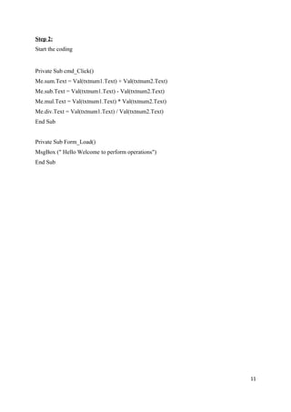 Step 2:
Start the coding


Private Sub cmd_Click()
Me.sum.Text = Val(txtnum1.Text) + Val(txtnum2.Text)
Me.sub.Text = Val(txtnum1.Text) - Val(txtnum2.Text)
Me.mul.Text = Val(txtnum1.Text) * Val(txtnum2.Text)
Me.div.Text = Val(txtnum1.Text) / Val(txtnum2.Text)
End Sub


Private Sub Form_Load()
MsgBox (" Hello Welcome to perform operations")
End Sub




                                                      11
 