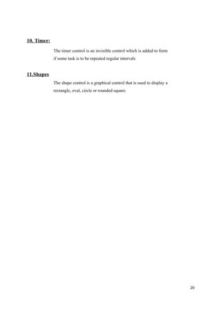 10. Timer:
             The timer control is an invisible control which is added to form
             if some task is to be repeated regular intervals


11.Shapes
             The shape control is a graphical control that is used to display a
             rectangle, oval, circle or rounded square.




                                                                                  20
 