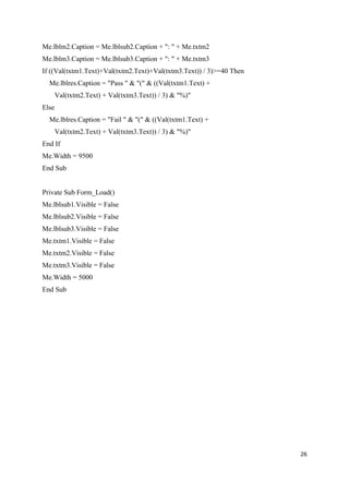 Me.lblm2.Caption = Me.lblsub2.Caption + ": " + Me.txtm2
Me.lblm3.Caption = Me.lblsub3.Caption + ": " + Me.txtm3
If ((Val(txtm1.Text)+Val(txtm2.Text)+Val(txtm3.Text)) / 3)>=40 Then
  Me.lblres.Caption = "Pass " & "(" & ((Val(txtm1.Text) +
       Val(txtm2.Text) + Val(txtm3.Text)) / 3) & "%)"
Else
  Me.lblres.Caption = "Fail " & "(" & ((Val(txtm1.Text) +
       Val(txtm2.Text) + Val(txtm3.Text)) / 3) & "%)"
End If
Me.Width = 9500
End Sub


Private Sub Form_Load()
Me.lblsub1.Visible = False
Me.lblsub2.Visible = False
Me.lblsub3.Visible = False
Me.txtm1.Visible = False
Me.txtm2.Visible = False
Me.txtm3.Visible = False
Me.Width = 5000
End Sub




                                                                      26
 