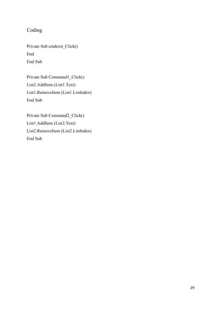 Coding


Private Sub cmdexit_Click()
End
End Sub


Private Sub Command1_Click()
List2.AddItem (List1.Text)
List1.RemoveItem (List1.ListIndex)
End Sub


Private Sub Command2_Click()
List1.AddItem (List2.Text)
List2.RemoveItem (List2.ListIndex)
End Sub




                                     29
 