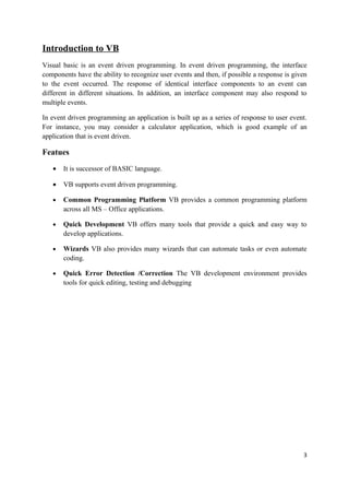 Introduction to VB
Visual basic is an event driven programming. In event driven programming, the interface
components have the ability to recognize user events and then, if possible a response is given
to the event occurred. The response of identical interface components to an event can
different in different situations. In addition, an interface component may also respond to
multiple events.

In event driven programming an application is built up as a series of response to user event.
For instance, you may consider a calculator application, which is good example of an
application that is event driven.

Featues
   •   It is successor of BASIC language.

   •   VB supports event driven programming.

   •   Common Programming Platform VB provides a common programming platform
       across all MS – Office applications.

   •   Quick Development VB offers many tools that provide a quick and easy way to
       develop applications.

   •   Wizards VB also provides many wizards that can automate tasks or even automate
       coding.

   •   Quick Error Detection /Correction The VB development environment provides
       tools for quick editing, testing and debugging




                                                                                            3
 