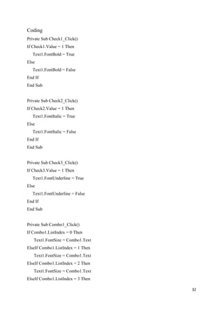 Coding
Private Sub Check1_Click()
If Check1.Value = 1 Then
  Text1.FontBold = True
Else
  Text1.FontBold = False
End If
End Sub


Private Sub Check2_Click()
If Check2.Value = 1 Then
  Text1.FontItalic = True
Else
  Text1.FontItalic = False
End If
End Sub


Private Sub Check3_Click()
If Check3.Value = 1 Then
  Text1.FontUnderline = True
Else
  Text1.FontUnderline = False
End If
End Sub


Private Sub Combo1_Click()
If Combo1.ListIndex = 0 Then
   Text1.FontSize = Combo1.Text
ElseIf Combo1.ListIndex = 1 Then
   Text1.FontSize = Combo1.Text
ElseIf Combo1.ListIndex = 2 Then
   Text1.FontSize = Combo1.Text
ElseIf Combo1.ListIndex = 3 Then

                                   32
 