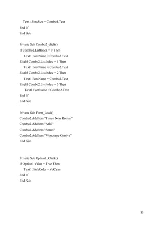 Text1.FontSize = Combo1.Text
End If
End Sub


Private Sub Combo2_click()
If Combo2.ListIndex = 0 Then
  Text1.FontName = Combo2.Text
ElseIf Combo2.ListIndex = 1 Then
  Text1.FontName = Combo2.Text
ElseIf Combo2.ListIndex = 2 Then
  Text1.FontName = Combo2.Text
ElseIf Combo2.ListIndex = 3 Then
   Text1.FontName = Combo2.Text
End If
End Sub


Private Sub Form_Load()
Combo2.AddItem "Times New Roman"
Combo2.AddItem "Arial"
Combo2.AddItem "Shruti"
Combo2.AddItem "Monotype Corsiva"
End Sub




Private Sub Option1_Click()
If Option1.Value = True Then
  Text1.BackColor = vbCyan
End If
End Sub




                                    33
 