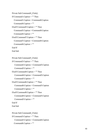 Private Sub Command4_Click()
If Command1.Caption = "" Then
  Command1.Caption = Command4.Caption
  Command4.Caption = ""
ElseIf Command5.Caption = "" Then
  Command5.Caption = Command4.Caption
  Command4.Caption = ""
ElseIf Command7.Caption = "" Then
  Command7.Caption = Command4.Caption
  Command4.Caption = ""
End If
End Sub


Private Sub Command5_Click()
If Command2.Caption = "" Then
  Command2.Caption = Command5.Caption
  Command5.Caption = ""
ElseIf Command4.Caption = "" Then
  Command4.Caption = Command5.Caption
  Command5.Caption = ""
ElseIf Command6.Caption = "" Then
  Command6.Caption = Command5.Caption
  Command5.Caption = ""
ElseIf Command8.Caption = "" Then
  Command8.Caption = Command5.Caption
  Command5.Caption = ""
End If
End Sub


Private Sub Command6_Click()
If Command3.Caption = "" Then
  Command3.Caption = Command6.Caption
  Command6.Caption = ""

                                        43
 