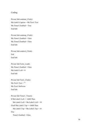 Coding


Private Sub cmdstart_Click()
Me.Label1.Caption = Me.Text1.Text
Me.Timer1.Enabled = True
End Sub


Private Sub cmdstop_Click()
Me.Timer1.Enabled = False
Me.Timer2.Enabled = False
End Sub


Private Sub cmdexit_Click()
End
End Sub


Private Sub Form_Load()
Me.Timer1.Enabled = False
Me.Label1.Left = 0
End Sub


Private Sub Text1_Click()
Me.Text1.Text = ""
Me.Text1.SetFocus
End Sub


Private Sub Timer1_Timer()
If Me.Label1.Left <= 6600 Then
  Me.Label1.Left = Me.Label1.Left + 10
ElseIf Me.Label1.Top <= 6600 Then
  Me.Label1.Top = Me.Label1.Top + 10
Else
  Timer1.Enabled = False

                                         50
 
