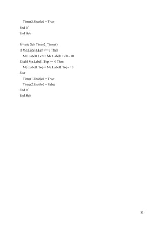 Timer2.Enabled = True
End If
End Sub


Private Sub Timer2_Timer()
If Me.Label1.Left >= 0 Then
  Me.Label1.Left = Me.Label1.Left - 10
ElseIf Me.Label1.Top >= 0 Then
  Me.Label1.Top = Me.Label1.Top - 10
Else
  Timer1.Enabled = True
  Timer2.Enabled = False
End If
End Sub




                                         51
 