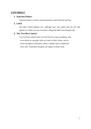 CONTROLS
 1. Selection Pointer
       Selection pointer is used to select the pointer control from the tool box.
 2. Label
       The label control displays text. Although your user cannot alter the text that
       appears on a label, you can, at runtime, change the label's text through code.
 3. The Text Box Control
       Use a text box control when we want the user to type something, such
        as an answer to a prompt, when we want to collect values, such as
        name and address information. Often, a default value is helpful for
        users, and Visual Basic program can supply an initial value.




                                                                                        7
 