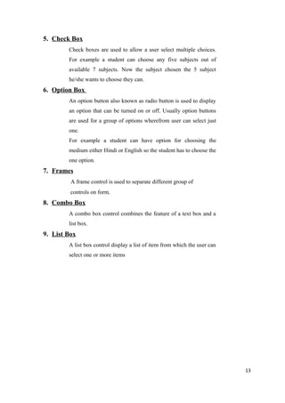 5. Check Box
Check boxes are used to allow a user select multiple choices.
For example a student can choose any five subjects out of
available 7 subjects. Now the subject chosen the 5 subject
he/she wants to choose they can.
6. Option Box
An option button also known as radio button is used to display
an option that can be turned on or off. Usually option buttons
are used for a group of options wherefrom user can select just
one.
For example a student can have option for choosing the
medium either Hindi or English so the student has to choose the
one option.
7. Frames
A frame control is used to separate different group of
controls on form.
8. Combo Box
A combo box control combines the feature of a text box and a
list box.
9. List Box
A list box control display a list of item from which the user can
select one or more items
13
 
