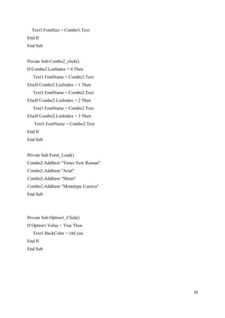 Text1.FontSize = Combo1.Text
End If
End Sub
Private Sub Combo2_click()
If Combo2.ListIndex = 0 Then
Text1.FontName = Combo2.Text
ElseIf Combo2.ListIndex = 1 Then
Text1.FontName = Combo2.Text
ElseIf Combo2.ListIndex = 2 Then
Text1.FontName = Combo2.Text
ElseIf Combo2.ListIndex = 3 Then
Text1.FontName = Combo2.Text
End If
End Sub
Private Sub Form_Load()
Combo2.AddItem "Times New Roman"
Combo2.AddItem "Arial"
Combo2.AddItem "Shruti"
Combo2.AddItem "Monotype Corsiva"
End Sub
Private Sub Option1_Click()
If Option1.Value = True Then
Text1.BackColor = vbCyan
End If
End Sub
33
 