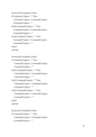 Private Sub Command4_Click()
If Command1.Caption = "" Then
Command1.Caption = Command4.Caption
Command4.Caption = ""
ElseIf Command5.Caption = "" Then
Command5.Caption = Command4.Caption
Command4.Caption = ""
ElseIf Command7.Caption = "" Then
Command7.Caption = Command4.Caption
Command4.Caption = ""
End If
End Sub
Private Sub Command5_Click()
If Command2.Caption = "" Then
Command2.Caption = Command5.Caption
Command5.Caption = ""
ElseIf Command4.Caption = "" Then
Command4.Caption = Command5.Caption
Command5.Caption = ""
ElseIf Command6.Caption = "" Then
Command6.Caption = Command5.Caption
Command5.Caption = ""
ElseIf Command8.Caption = "" Then
Command8.Caption = Command5.Caption
Command5.Caption = ""
End If
End Sub
Private Sub Command6_Click()
If Command3.Caption = "" Then
Command3.Caption = Command6.Caption
Command6.Caption = ""
43
 