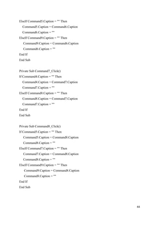 ElseIf Command5.Caption = "" Then
Command5.Caption = Command6.Caption
Command6.Caption = ""
ElseIf Command9.Caption = "" Then
Command9.Caption = Command6.Caption
Command6.Caption = ""
End If
End Sub
Private Sub Command7_Click()
If Command4.Caption = "" Then
Command4.Caption = Command7.Caption
Command7.Caption = ""
ElseIf Command8.Caption = "" Then
Command8.Caption = Command7.Caption
Command7.Caption = ""
End If
End Sub
Private Sub Command8_Click()
If Command5.Caption = "" Then
Command5.Caption = Command8.Caption
Command8.Caption = ""
ElseIf Command7.Caption = "" Then
Command7.Caption = Command8.Caption
Command8.Caption = ""
ElseIf Command9.Caption = "" Then
Command9.Caption = Command8.Caption
Command8.Caption = ""
End If
End Sub
44
 