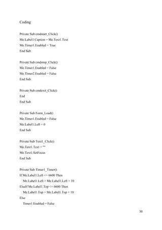Coding
Private Sub cmdstart_Click()
Me.Label1.Caption = Me.Text1.Text
Me.Timer1.Enabled = True
End Sub
Private Sub cmdstop_Click()
Me.Timer1.Enabled = False
Me.Timer2.Enabled = False
End Sub
Private Sub cmdexit_Click()
End
End Sub
Private Sub Form_Load()
Me.Timer1.Enabled = False
Me.Label1.Left = 0
End Sub
Private Sub Text1_Click()
Me.Text1.Text = ""
Me.Text1.SetFocus
End Sub
Private Sub Timer1_Timer()
If Me.Label1.Left <= 6600 Then
Me.Label1.Left = Me.Label1.Left + 10
ElseIf Me.Label1.Top <= 6600 Then
Me.Label1.Top = Me.Label1.Top + 10
Else
Timer1.Enabled = False
50
 