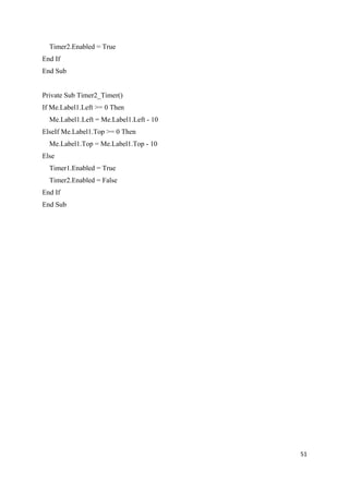 Timer2.Enabled = True
End If
End Sub
Private Sub Timer2_Timer()
If Me.Label1.Left >= 0 Then
Me.Label1.Left = Me.Label1.Left - 10
ElseIf Me.Label1.Top >= 0 Then
Me.Label1.Top = Me.Label1.Top - 10
Else
Timer1.Enabled = True
Timer2.Enabled = False
End If
End Sub
51
 