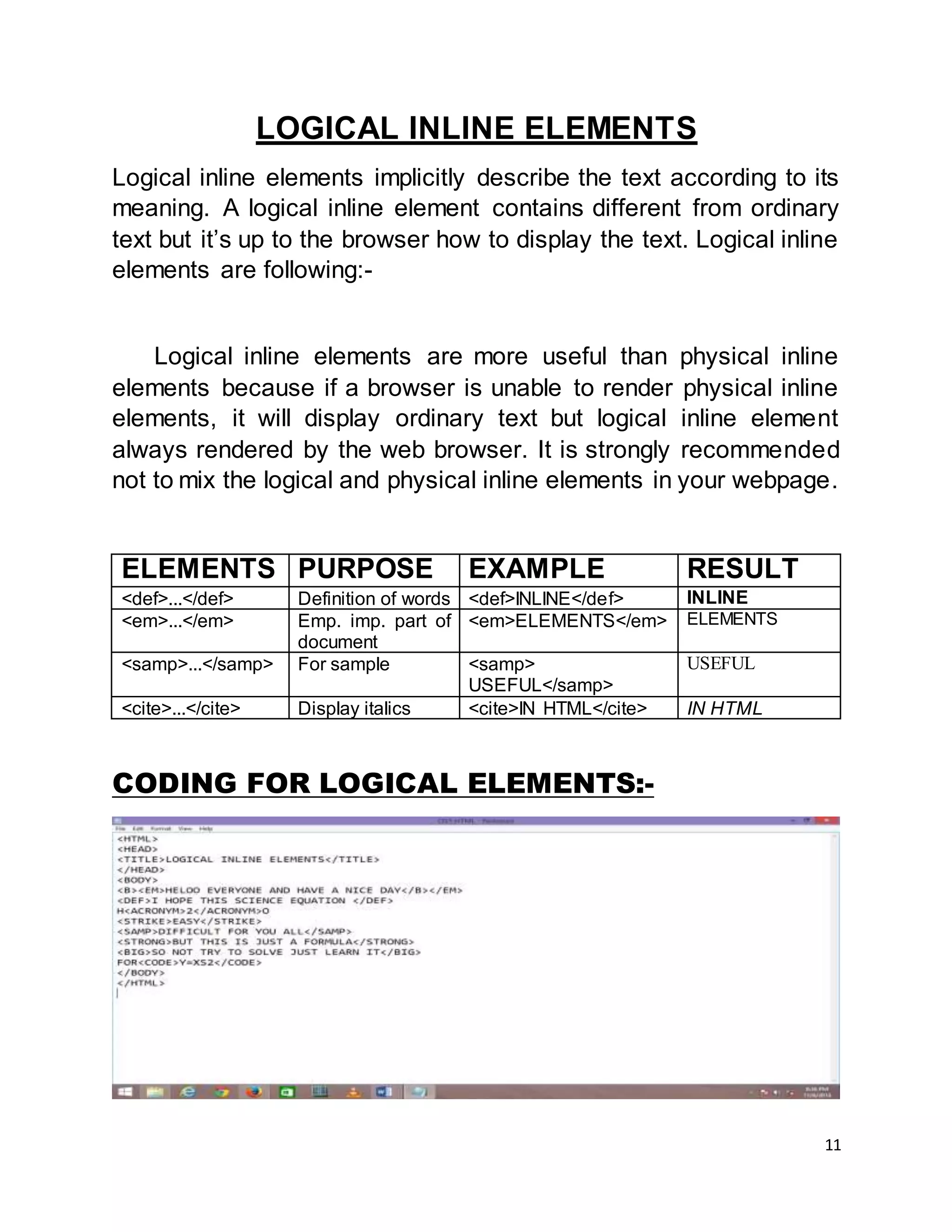 11
LOGICAL INLINE ELEMENTS
Logical inline elements implicitly describe the text according to its
meaning. A logical inline element contains different from ordinary
text but it’s up to the browser how to display the text. Logical inline
elements are following:-
Logical inline elements are more useful than physical inline
elements because if a browser is unable to render physical inline
elements, it will display ordinary text but logical inline element
always rendered by the web browser. It is strongly recommended
not to mix the logical and physical inline elements in your webpage.
ELEMENTS PURPOSE EXAMPLE RESULT
<def>...</def> Definition of words <def>INLINE</def> INLINE
<em>...</em> Emp. imp. part of
document
<em>ELEMENTS</em> ELEMENTS
<samp>...</samp> For sample <samp>
USEFUL</samp>
USEFUL
<cite>...</cite> Display italics <cite>IN HTML</cite> IN HTML
CODING FOR LOGICAL ELEMENTS:-
 