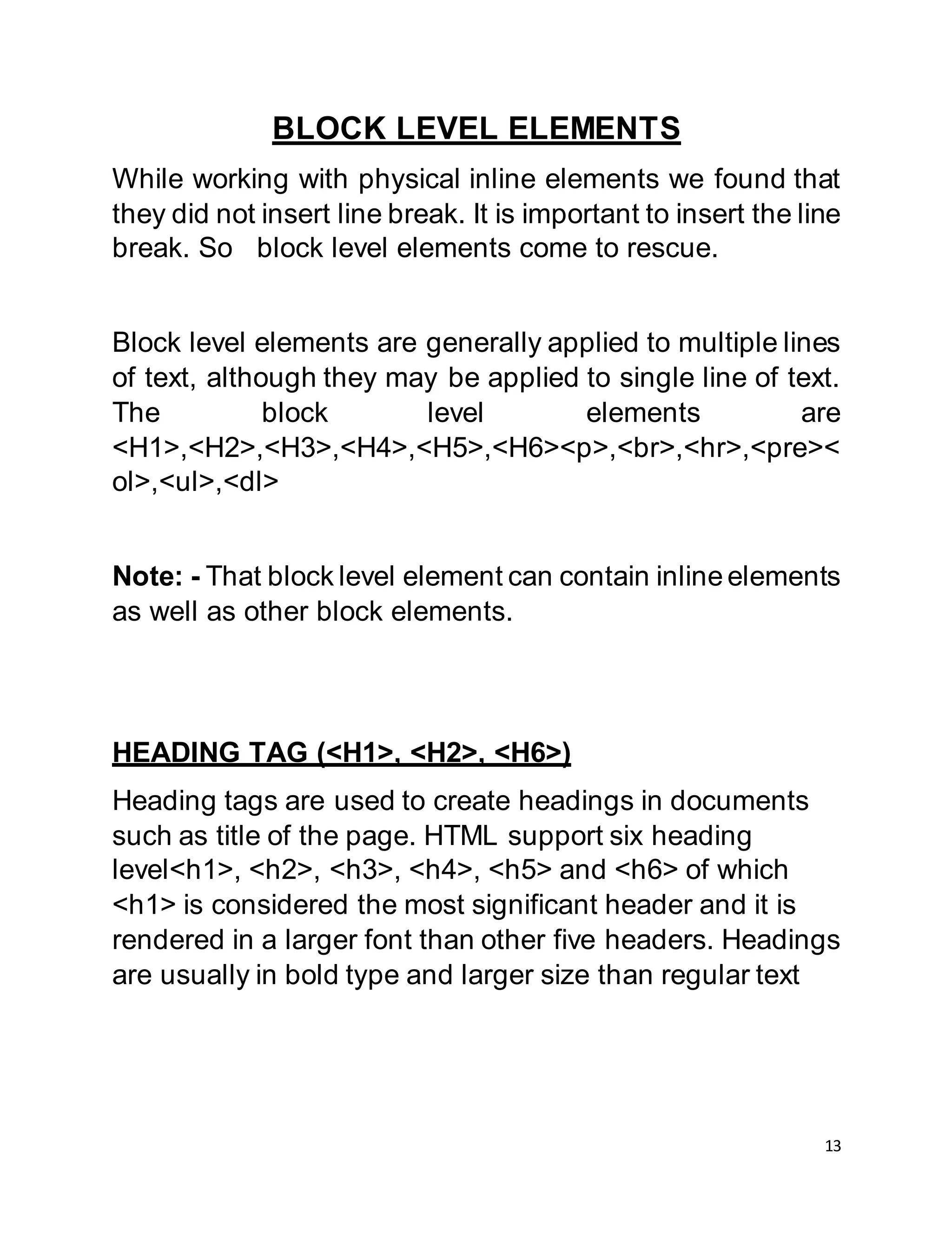 13
BLOCK LEVEL ELEMENTS
While working with physical inline elements we found that
they did not insert line break. It is important to insert the line
break. So block level elements come to rescue.
Block level elements are generally applied to multiple lines
of text, although they may be applied to single line of text.
The block level elements are
<H1>,<H2>,<H3>,<H4>,<H5>,<H6><p>,<br>,<hr>,<pre><
ol>,<ul>,<dl>
Note: - That block level element can contain inline elements
as well as other block elements.
HEADING TAG (<H1>, <H2>, <H6>)
Heading tags are used to create headings in documents
such as title of the page. HTML support six heading
level<h1>, <h2>, <h3>, <h4>, <h5> and <h6> of which
<h1> is considered the most significant header and it is
rendered in a larger font than other five headers. Headings
are usually in bold type and larger size than regular text
 