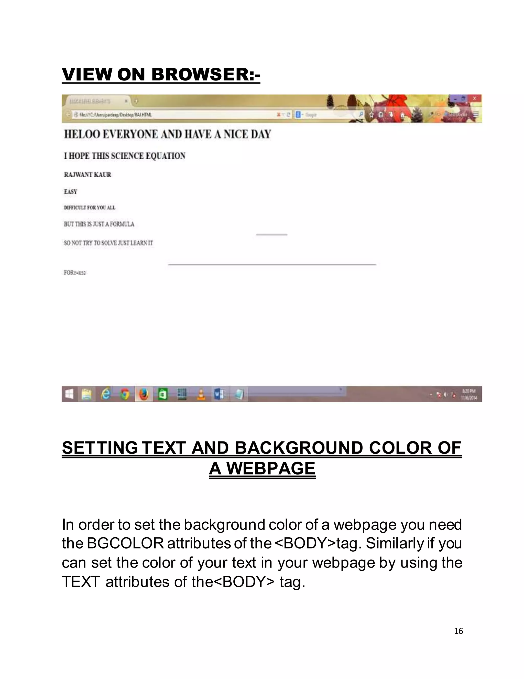 16
VIEW ON BROWSER:-
SETTING TEXT AND BACKGROUND COLOR OF
A WEBPAGE
In order to set the background color of a webpage you need
the BGCOLOR attributes of the <BODY>tag. Similarly if you
can set the color of your text in your webpage by using the
TEXT attributes of the<BODY> tag.
 