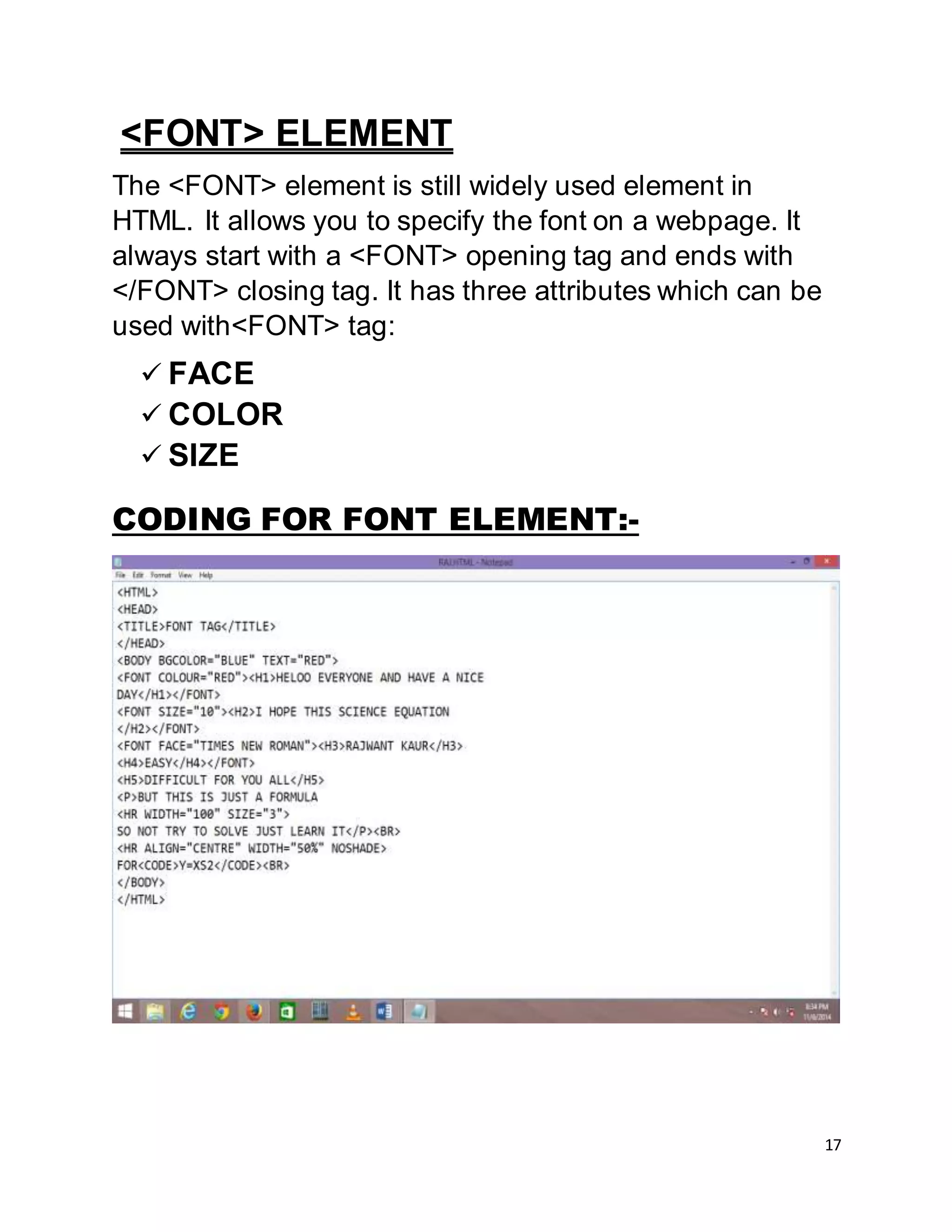 17
<FONT> ELEMENT
The <FONT> element is still widely used element in
HTML. It allows you to specify the font on a webpage. It
always start with a <FONT> opening tag and ends with
</FONT> closing tag. It has three attributes which can be
used with<FONT> tag:
 FACE
 COLOR
 SIZE
CODING FOR FONT ELEMENT:-
 
